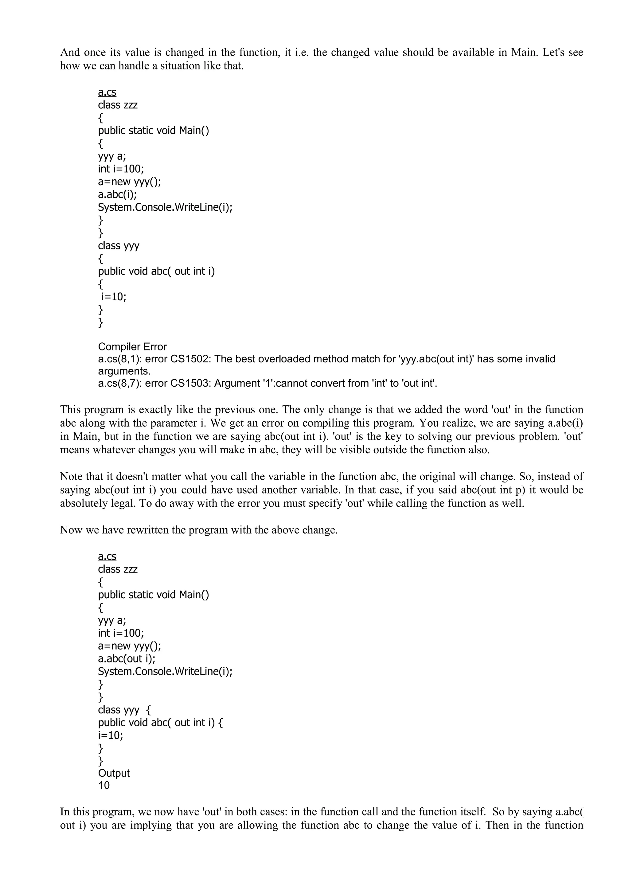And once its value is changed in the function, it i.e. the changed value should be available in Main. Let's see
how we can handle a situation like that.
a.cs
class zzz
{
public static void Main()
{
yyy a;
int i=100;
a=new yyy();
a.abc(i);
System.Console.WriteLine(i);
}
}
class yyy
{
public void abc( out int i)
{
i=10;
}
}
Compiler Error
a.cs(8,1): error CS1502: The best overloaded method match for 'yyy.abc(out int)' has some invalid
arguments.
a.cs(8,7): error CS1503: Argument '1':cannot convert from 'int' to 'out int'.
This program is exactly like the previous one. The only change is that we added the word 'out' in the function
abc along with the parameter i. We get an error on compiling this program. You realize, we are saying a.abc(i)
in Main, but in the function we are saying abc(out int i). 'out' is the key to solving our previous problem. 'out'
means whatever changes you will make in abc, they will be visible outside the function also.
Note that it doesn't matter what you call the variable in the function abc, the original will change. So, instead of
saying abc(out int i) you could have used another variable. In that case, if you said abc(out int p) it would be
absolutely legal. To do away with the error you must specify 'out' while calling the function as well.
Now we have rewritten the program with the above change.
a.cs
class zzz
{
public static void Main()
{
yyy a;
int i=100;
a=new yyy();
a.abc(out i);
System.Console.WriteLine(i);
}
}
class yyy {
public void abc( out int i) {
i=10;
}
}
Output
10
In this program, we now have 'out' in both cases: in the function call and the function itself. So by saying a.abc(
out i) you are implying that you are allowing the function abc to change the value of i. Then in the function
 