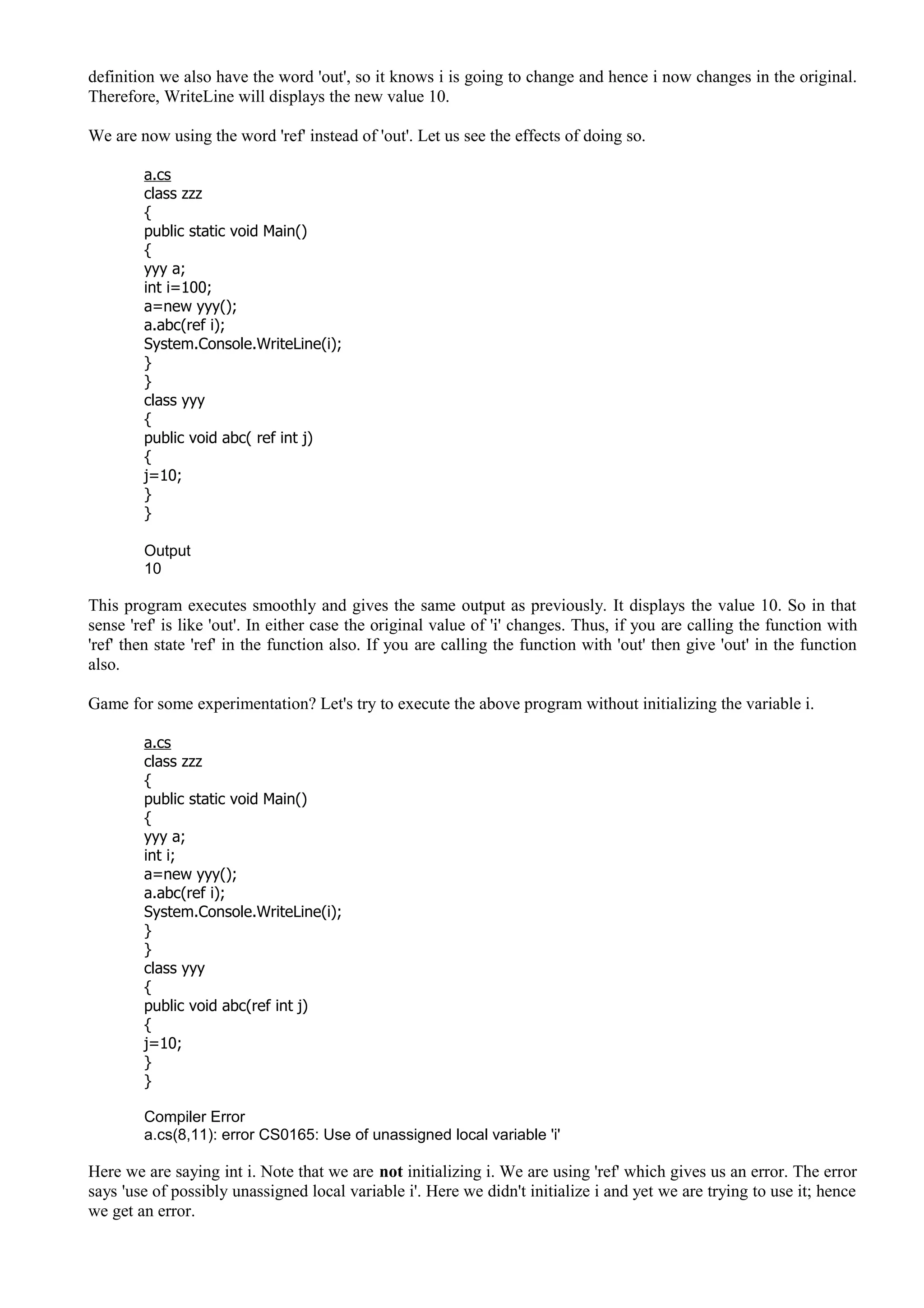 definition we also have the word 'out', so it knows i is going to change and hence i now changes in the original.
Therefore, WriteLine will displays the new value 10.
We are now using the word 'ref' instead of 'out'. Let us see the effects of doing so.
a.cs
class zzz
{
public static void Main()
{
yyy a;
int i=100;
a=new yyy();
a.abc(ref i);
System.Console.WriteLine(i);
}
}
class yyy
{
public void abc( ref int j)
{
j=10;
}
}
Output
10
This program executes smoothly and gives the same output as previously. It displays the value 10. So in that
sense 'ref' is like 'out'. In either case the original value of 'i' changes. Thus, if you are calling the function with
'ref' then state 'ref' in the function also. If you are calling the function with 'out' then give 'out' in the function
also.
Game for some experimentation? Let's try to execute the above program without initializing the variable i.
a.cs
class zzz
{
public static void Main()
{
yyy a;
int i;
a=new yyy();
a.abc(ref i);
System.Console.WriteLine(i);
}
}
class yyy
{
public void abc(ref int j)
{
j=10;
}
}
Compiler Error
a.cs(8,11): error CS0165: Use of unassigned local variable 'i'
Here we are saying int i. Note that we are not initializing i. We are using 'ref' which gives us an error. The error
says 'use of possibly unassigned local variable i'. Here we didn't initialize i and yet we are trying to use it; hence
we get an error.
 