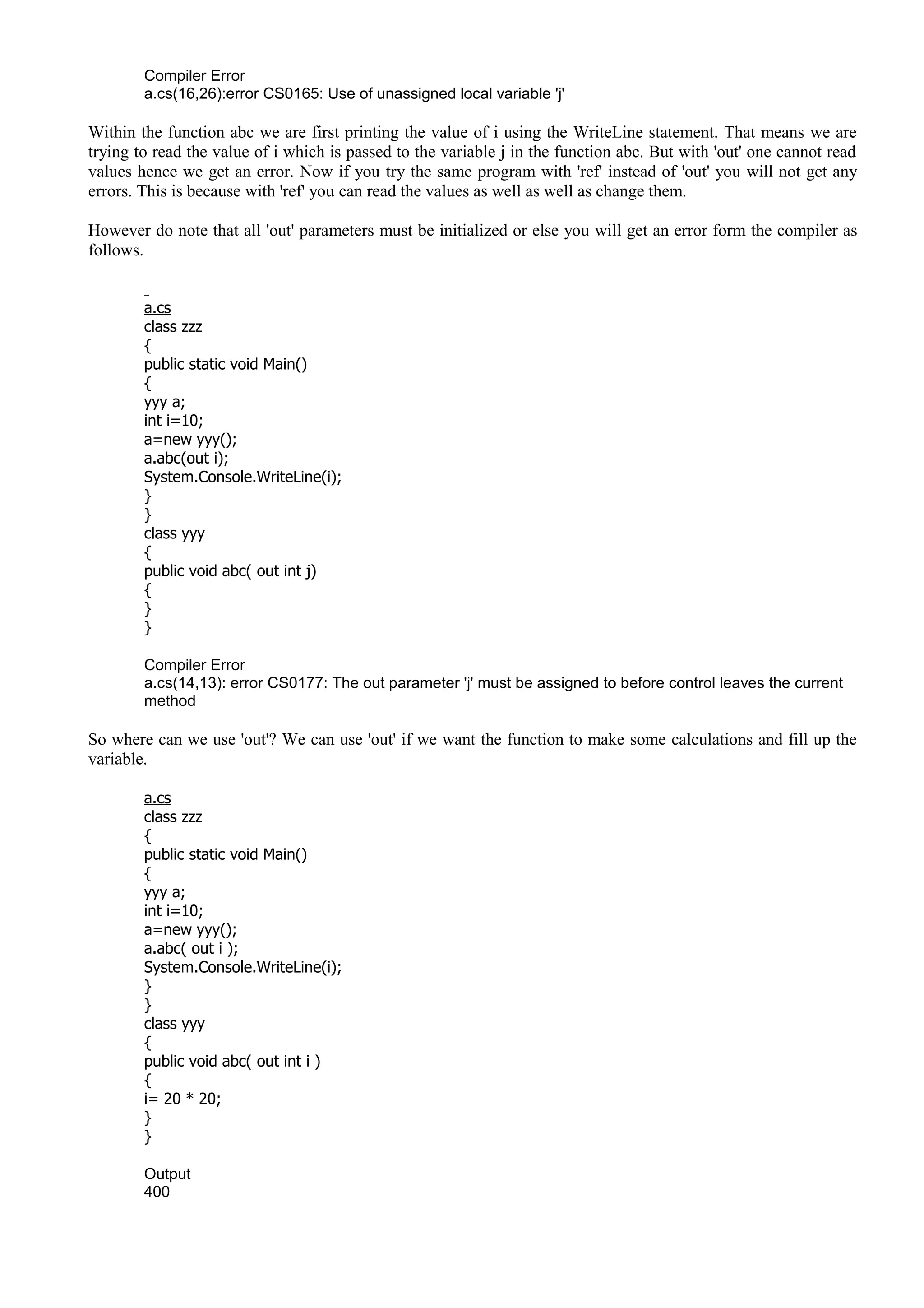 Compiler Error
a.cs(16,26):error CS0165: Use of unassigned local variable 'j'
Within the function abc we are first printing the value of i using the WriteLine statement. That means we are
trying to read the value of i which is passed to the variable j in the function abc. But with 'out' one cannot read
values hence we get an error. Now if you try the same program with 'ref' instead of 'out' you will not get any
errors. This is because with 'ref' you can read the values as well as well as change them.
However do note that all 'out' parameters must be initialized or else you will get an error form the compiler as
follows.
a.cs
class zzz
{
public static void Main()
{
yyy a;
int i=10;
a=new yyy();
a.abc(out i);
System.Console.WriteLine(i);
}
}
class yyy
{
public void abc( out int j)
{
}
}
Compiler Error
a.cs(14,13): error CS0177: The out parameter 'j' must be assigned to before control leaves the current
method
So where can we use 'out'? We can use 'out' if we want the function to make some calculations and fill up the
variable.
a.cs
class zzz
{
public static void Main()
{
yyy a;
int i=10;
a=new yyy();
a.abc( out i );
System.Console.WriteLine(i);
}
}
class yyy
{
public void abc( out int i )
{
i= 20 * 20;
}
}
Output
400
 
