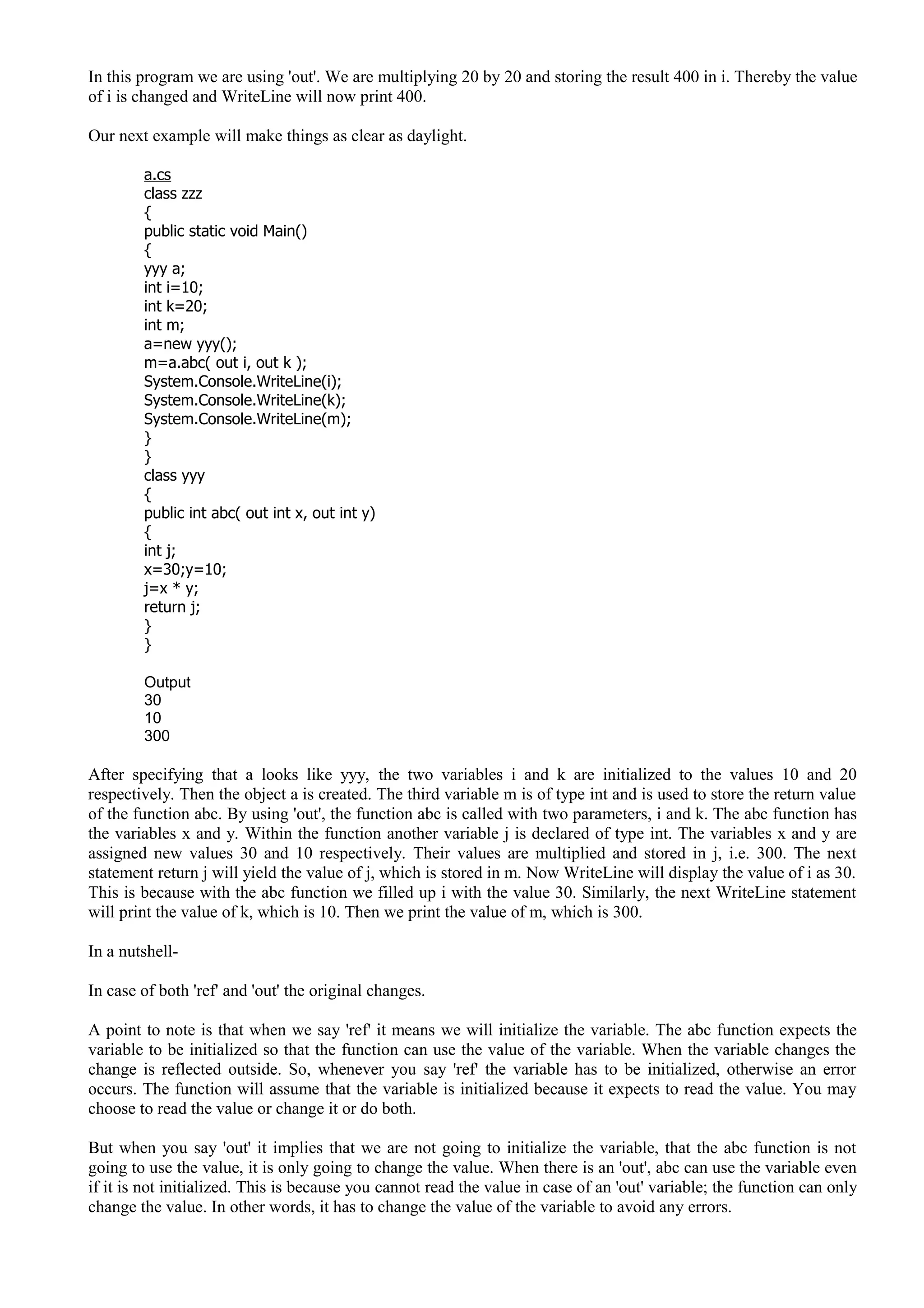 In this program we are using 'out'. We are multiplying 20 by 20 and storing the result 400 in i. Thereby the value
of i is changed and WriteLine will now print 400.
Our next example will make things as clear as daylight.
a.cs
class zzz
{
public static void Main()
{
yyy a;
int i=10;
int k=20;
int m;
a=new yyy();
m=a.abc( out i, out k );
System.Console.WriteLine(i);
System.Console.WriteLine(k);
System.Console.WriteLine(m);
}
}
class yyy
{
public int abc( out int x, out int y)
{
int j;
x=30;y=10;
j=x * y;
return j;
}
}
Output
30
10
300
After specifying that a looks like yyy, the two variables i and k are initialized to the values 10 and 20
respectively. Then the object a is created. The third variable m is of type int and is used to store the return value
of the function abc. By using 'out', the function abc is called with two parameters, i and k. The abc function has
the variables x and y. Within the function another variable j is declared of type int. The variables x and y are
assigned new values 30 and 10 respectively. Their values are multiplied and stored in j, i.e. 300. The next
statement return j will yield the value of j, which is stored in m. Now WriteLine will display the value of i as 30.
This is because with the abc function we filled up i with the value 30. Similarly, the next WriteLine statement
will print the value of k, which is 10. Then we print the value of m, which is 300.
In a nutshell-
In case of both 'ref' and 'out' the original changes.
A point to note is that when we say 'ref' it means we will initialize the variable. The abc function expects the
variable to be initialized so that the function can use the value of the variable. When the variable changes the
change is reflected outside. So, whenever you say 'ref' the variable has to be initialized, otherwise an error
occurs. The function will assume that the variable is initialized because it expects to read the value. You may
choose to read the value or change it or do both.
But when you say 'out' it implies that we are not going to initialize the variable, that the abc function is not
going to use the value, it is only going to change the value. When there is an 'out', abc can use the variable even
if it is not initialized. This is because you cannot read the value in case of an 'out' variable; the function can only
change the value. In other words, it has to change the value of the variable to avoid any errors.
 