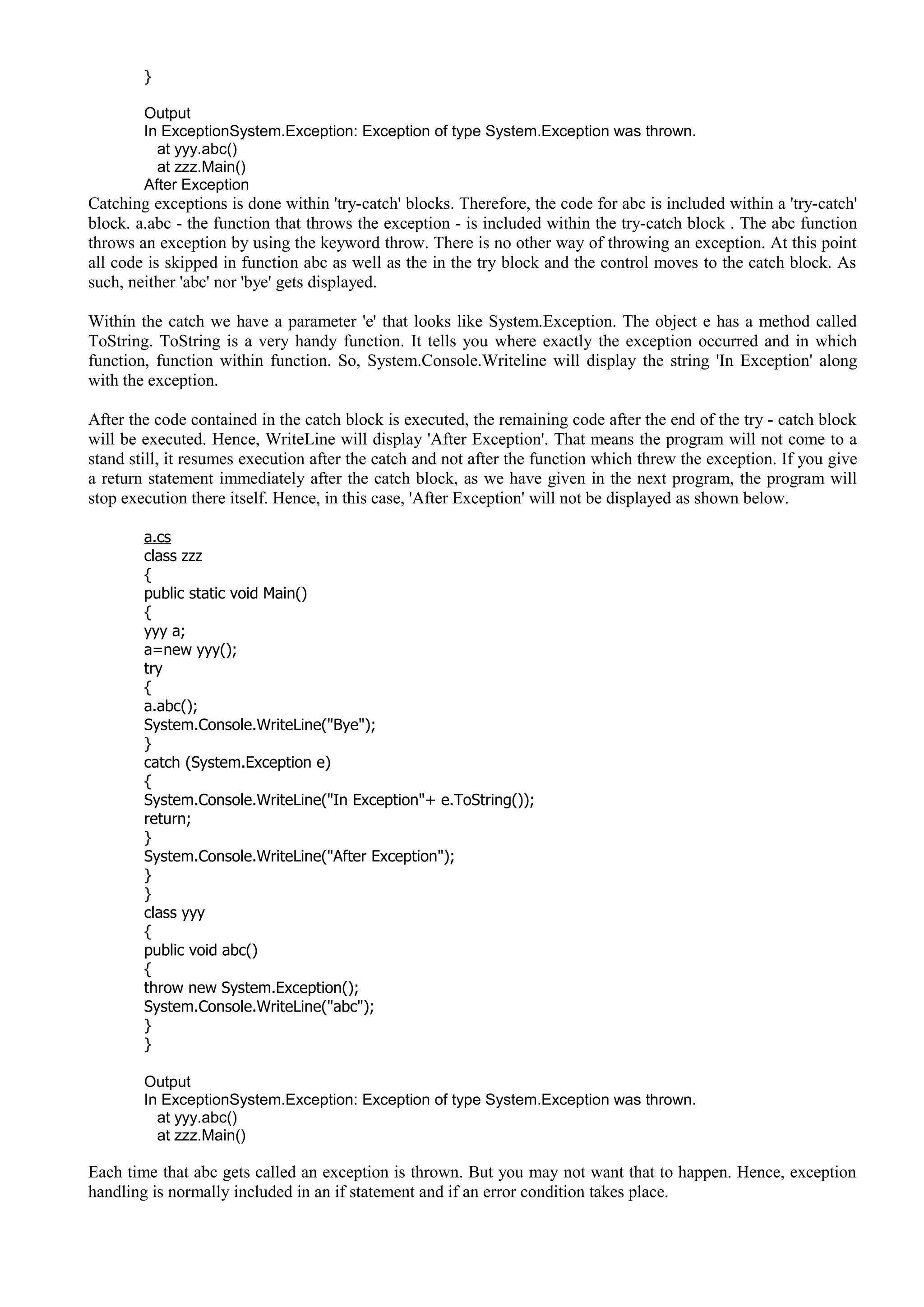 }
Output
In ExceptionSystem.Exception: Exception of type System.Exception was thrown.
at yyy.abc()
at zzz.Main()
After Exception
Catching exceptions is done within 'try-catch' blocks. Therefore, the code for abc is included within a 'try-catch'
block. a.abc - the function that throws the exception - is included within the try-catch block . The abc function
throws an exception by using the keyword throw. There is no other way of throwing an exception. At this point
all code is skipped in function abc as well as the in the try block and the control moves to the catch block. As
such, neither 'abc' nor 'bye' gets displayed.
Within the catch we have a parameter 'e' that looks like System.Exception. The object e has a method called
ToString. ToString is a very handy function. It tells you where exactly the exception occurred and in which
function, function within function. So, System.Console.Writeline will display the string 'In Exception' along
with the exception.
After the code contained in the catch block is executed, the remaining code after the end of the try - catch block
will be executed. Hence, WriteLine will display 'After Exception'. That means the program will not come to a
stand still, it resumes execution after the catch and not after the function which threw the exception. If you give
a return statement immediately after the catch block, as we have given in the next program, the program will
stop execution there itself. Hence, in this case, 'After Exception' will not be displayed as shown below.
a.cs
class zzz
{
public static void Main()
{
yyy a;
a=new yyy();
try
{
a.abc();
System.Console.WriteLine("Bye");
}
catch (System.Exception e)
{
System.Console.WriteLine("In Exception"+ e.ToString());
return;
}
System.Console.WriteLine("After Exception");
}
}
class yyy
{
public void abc()
{
throw new System.Exception();
System.Console.WriteLine("abc");
}
}
Output
In ExceptionSystem.Exception: Exception of type System.Exception was thrown.
at yyy.abc()
at zzz.Main()
Each time that abc gets called an exception is thrown. But you may not want that to happen. Hence, exception
handling is normally included in an if statement and if an error condition takes place.
 