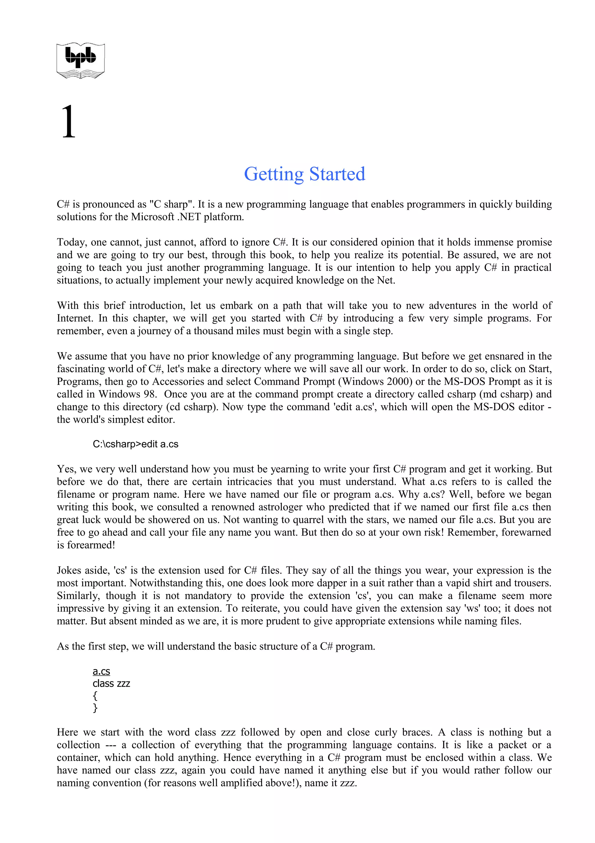 1
Getting Started
C# is pronounced as "C sharp". It is a new programming language that enables programmers in quickly building
solutions for the Microsoft .NET platform.
Today, one cannot, just cannot, afford to ignore C#. It is our considered opinion that it holds immense promise
and we are going to try our best, through this book, to help you realize its potential. Be assured, we are not
going to teach you just another programming language. It is our intention to help you apply C# in practical
situations, to actually implement your newly acquired knowledge on the Net.
With this brief introduction, let us embark on a path that will take you to new adventures in the world of
Internet. In this chapter, we will get you started with C# by introducing a few very simple programs. For
remember, even a journey of a thousand miles must begin with a single step.
We assume that you have no prior knowledge of any programming language. But before we get ensnared in the
fascinating world of C#, let's make a directory where we will save all our work. In order to do so, click on Start,
Programs, then go to Accessories and select Command Prompt (Windows 2000) or the MS-DOS Prompt as it is
called in Windows 98. Once you are at the command prompt create a directory called csharp (md csharp) and
change to this directory (cd csharp). Now type the command 'edit a.cs', which will open the MS-DOS editor -
the world's simplest editor.
C:csharp>edit a.cs
Yes, we very well understand how you must be yearning to write your first C# program and get it working. But
before we do that, there are certain intricacies that you must understand. What a.cs refers to is called the
filename or program name. Here we have named our file or program a.cs. Why a.cs? Well, before we began
writing this book, we consulted a renowned astrologer who predicted that if we named our first file a.cs then
great luck would be showered on us. Not wanting to quarrel with the stars, we named our file a.cs. But you are
free to go ahead and call your file any name you want. But then do so at your own risk! Remember, forewarned
is forearmed!
Jokes aside, 'cs' is the extension used for C# files. They say of all the things you wear, your expression is the
most important. Notwithstanding this, one does look more dapper in a suit rather than a vapid shirt and trousers.
Similarly, though it is not mandatory to provide the extension 'cs', you can make a filename seem more
impressive by giving it an extension. To reiterate, you could have given the extension say 'ws' too; it does not
matter. But absent minded as we are, it is more prudent to give appropriate extensions while naming files.
As the first step, we will understand the basic structure of a C# program.
a.cs
class zzz
{
}
Here we start with the word class zzz followed by open and close curly braces. A class is nothing but a
collection --- a collection of everything that the programming language contains. It is like a packet or a
container, which can hold anything. Hence everything in a C# program must be enclosed within a class. We
have named our class zzz, again you could have named it anything else but if you would rather follow our
naming convention (for reasons well amplified above!), name it zzz.
 
