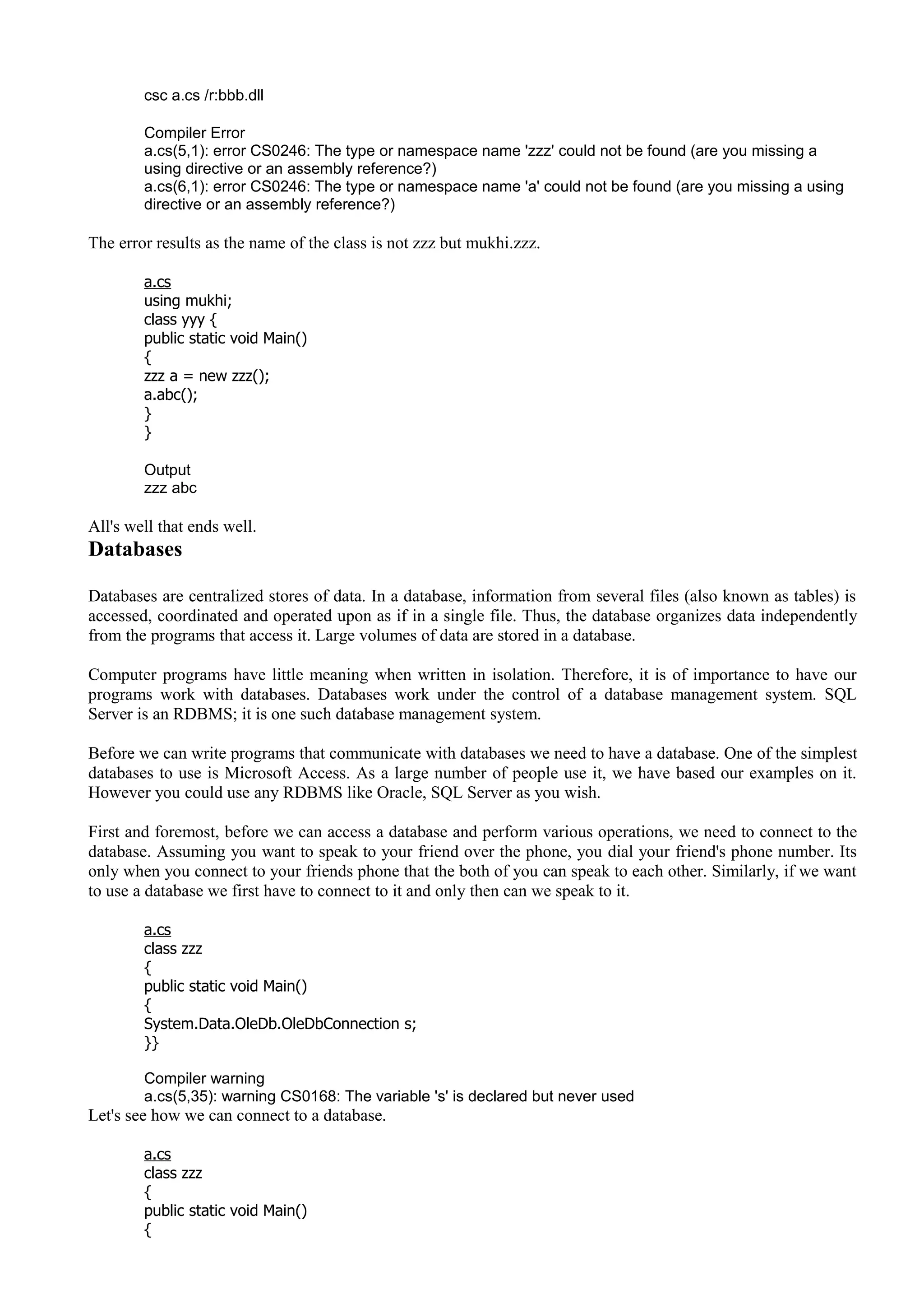 csc a.cs /r:bbb.dll
Compiler Error
a.cs(5,1): error CS0246: The type or namespace name 'zzz' could not be found (are you missing a
using directive or an assembly reference?)
a.cs(6,1): error CS0246: The type or namespace name 'a' could not be found (are you missing a using
directive or an assembly reference?)
The error results as the name of the class is not zzz but mukhi.zzz.
a.cs
using mukhi;
class yyy {
public static void Main()
{
zzz a = new zzz();
a.abc();
}
}
Output
zzz abc
All's well that ends well.
Databases
Databases are centralized stores of data. In a database, information from several files (also known as tables) is
accessed, coordinated and operated upon as if in a single file. Thus, the database organizes data independently
from the programs that access it. Large volumes of data are stored in a database.
Computer programs have little meaning when written in isolation. Therefore, it is of importance to have our
programs work with databases. Databases work under the control of a database management system. SQL
Server is an RDBMS; it is one such database management system.
Before we can write programs that communicate with databases we need to have a database. One of the simplest
databases to use is Microsoft Access. As a large number of people use it, we have based our examples on it.
However you could use any RDBMS like Oracle, SQL Server as you wish.
First and foremost, before we can access a database and perform various operations, we need to connect to the
database. Assuming you want to speak to your friend over the phone, you dial your friend's phone number. Its
only when you connect to your friends phone that the both of you can speak to each other. Similarly, if we want
to use a database we first have to connect to it and only then can we speak to it.
a.cs
class zzz
{
public static void Main()
{
System.Data.OleDb.OleDbConnection s;
}}
Compiler warning
a.cs(5,35): warning CS0168: The variable 's' is declared but never used
Let's see how we can connect to a database.
a.cs
class zzz
{
public static void Main()
{
 