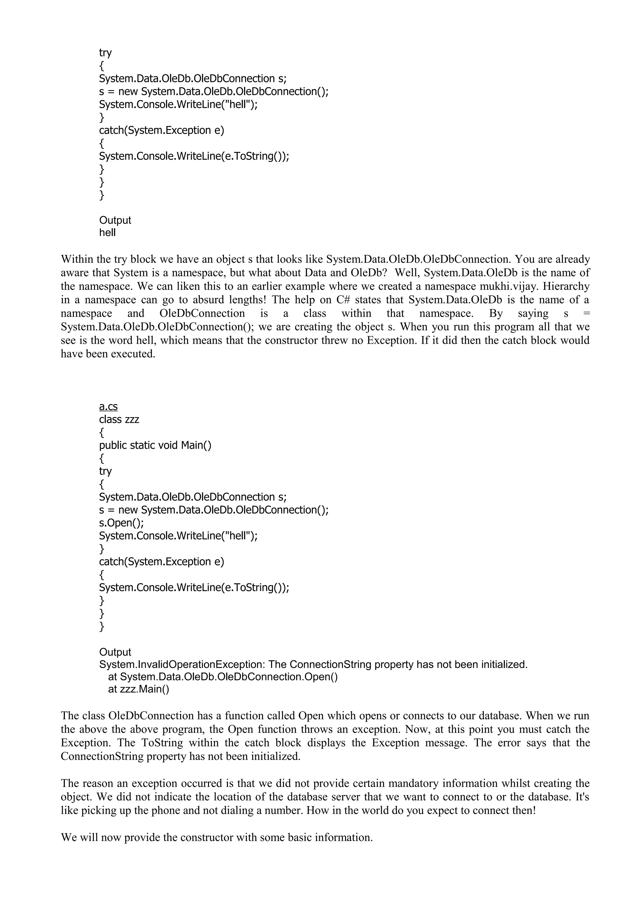 try
{
System.Data.OleDb.OleDbConnection s;
s = new System.Data.OleDb.OleDbConnection();
System.Console.WriteLine("hell");
}
catch(System.Exception e)
{
System.Console.WriteLine(e.ToString());
}
}
}
Output
hell
Within the try block we have an object s that looks like System.Data.OleDb.OleDbConnection. You are already
aware that System is a namespace, but what about Data and OleDb? Well, System.Data.OleDb is the name of
the namespace. We can liken this to an earlier example where we created a namespace mukhi.vijay. Hierarchy
in a namespace can go to absurd lengths! The help on C# states that System.Data.OleDb is the name of a
namespace and OleDbConnection is a class within that namespace. By saying s =
System.Data.OleDb.OleDbConnection(); we are creating the object s. When you run this program all that we
see is the word hell, which means that the constructor threw no Exception. If it did then the catch block would
have been executed.
a.cs
class zzz
{
public static void Main()
{
try
{
System.Data.OleDb.OleDbConnection s;
s = new System.Data.OleDb.OleDbConnection();
s.Open();
System.Console.WriteLine("hell");
}
catch(System.Exception e)
{
System.Console.WriteLine(e.ToString());
}
}
}
Output
System.InvalidOperationException: The ConnectionString property has not been initialized.
at System.Data.OleDb.OleDbConnection.Open()
at zzz.Main()
The class OleDbConnection has a function called Open which opens or connects to our database. When we run
the above the above program, the Open function throws an exception. Now, at this point you must catch the
Exception. The ToString within the catch block displays the Exception message. The error says that the
ConnectionString property has not been initialized.
The reason an exception occurred is that we did not provide certain mandatory information whilst creating the
object. We did not indicate the location of the database server that we want to connect to or the database. It's
like picking up the phone and not dialing a number. How in the world do you expect to connect then!
We will now provide the constructor with some basic information.
 