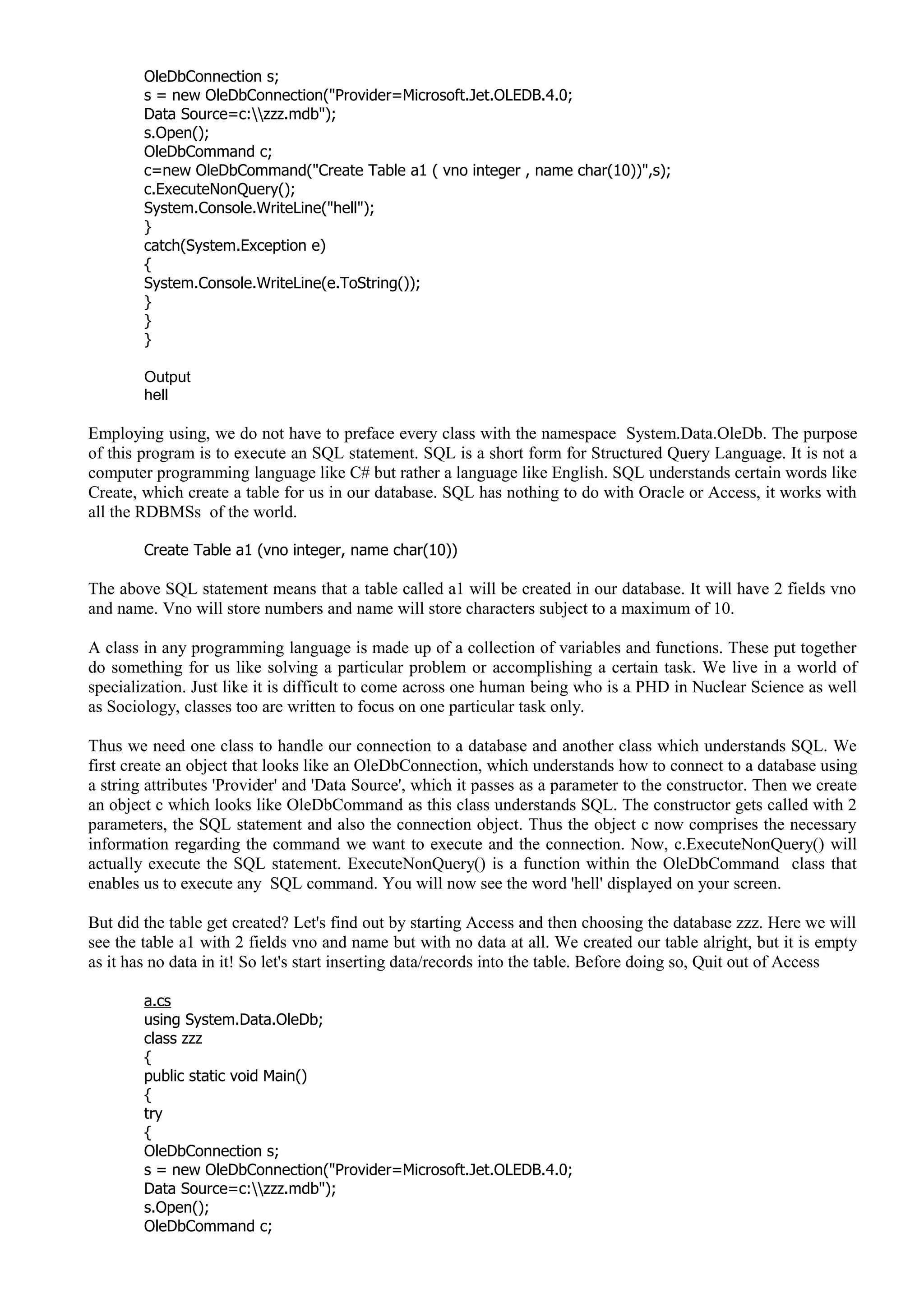OleDbConnection s;
s = new OleDbConnection("Provider=Microsoft.Jet.OLEDB.4.0;
Data Source=c:zzz.mdb");
s.Open();
OleDbCommand c;
c=new OleDbCommand("Create Table a1 ( vno integer , name char(10))",s);
c.ExecuteNonQuery();
System.Console.WriteLine("hell");
}
catch(System.Exception e)
{
System.Console.WriteLine(e.ToString());
}
}
}
Output
hell
Employing using, we do not have to preface every class with the namespace System.Data.OleDb. The purpose
of this program is to execute an SQL statement. SQL is a short form for Structured Query Language. It is not a
computer programming language like C# but rather a language like English. SQL understands certain words like
Create, which create a table for us in our database. SQL has nothing to do with Oracle or Access, it works with
all the RDBMSs of the world.
Create Table a1 (vno integer, name char(10))
The above SQL statement means that a table called a1 will be created in our database. It will have 2 fields vno
and name. Vno will store numbers and name will store characters subject to a maximum of 10.
A class in any programming language is made up of a collection of variables and functions. These put together
do something for us like solving a particular problem or accomplishing a certain task. We live in a world of
specialization. Just like it is difficult to come across one human being who is a PHD in Nuclear Science as well
as Sociology, classes too are written to focus on one particular task only.
Thus we need one class to handle our connection to a database and another class which understands SQL. We
first create an object that looks like an OleDbConnection, which understands how to connect to a database using
a string attributes 'Provider' and 'Data Source', which it passes as a parameter to the constructor. Then we create
an object c which looks like OleDbCommand as this class understands SQL. The constructor gets called with 2
parameters, the SQL statement and also the connection object. Thus the object c now comprises the necessary
information regarding the command we want to execute and the connection. Now, c.ExecuteNonQuery() will
actually execute the SQL statement. ExecuteNonQuery() is a function within the OleDbCommand class that
enables us to execute any SQL command. You will now see the word 'hell' displayed on your screen.
But did the table get created? Let's find out by starting Access and then choosing the database zzz. Here we will
see the table a1 with 2 fields vno and name but with no data at all. We created our table alright, but it is empty
as it has no data in it! So let's start inserting data/records into the table. Before doing so, Quit out of Access
a.cs
using System.Data.OleDb;
class zzz
{
public static void Main()
{
try
{
OleDbConnection s;
s = new OleDbConnection("Provider=Microsoft.Jet.OLEDB.4.0;
Data Source=c:zzz.mdb");
s.Open();
OleDbCommand c;
 