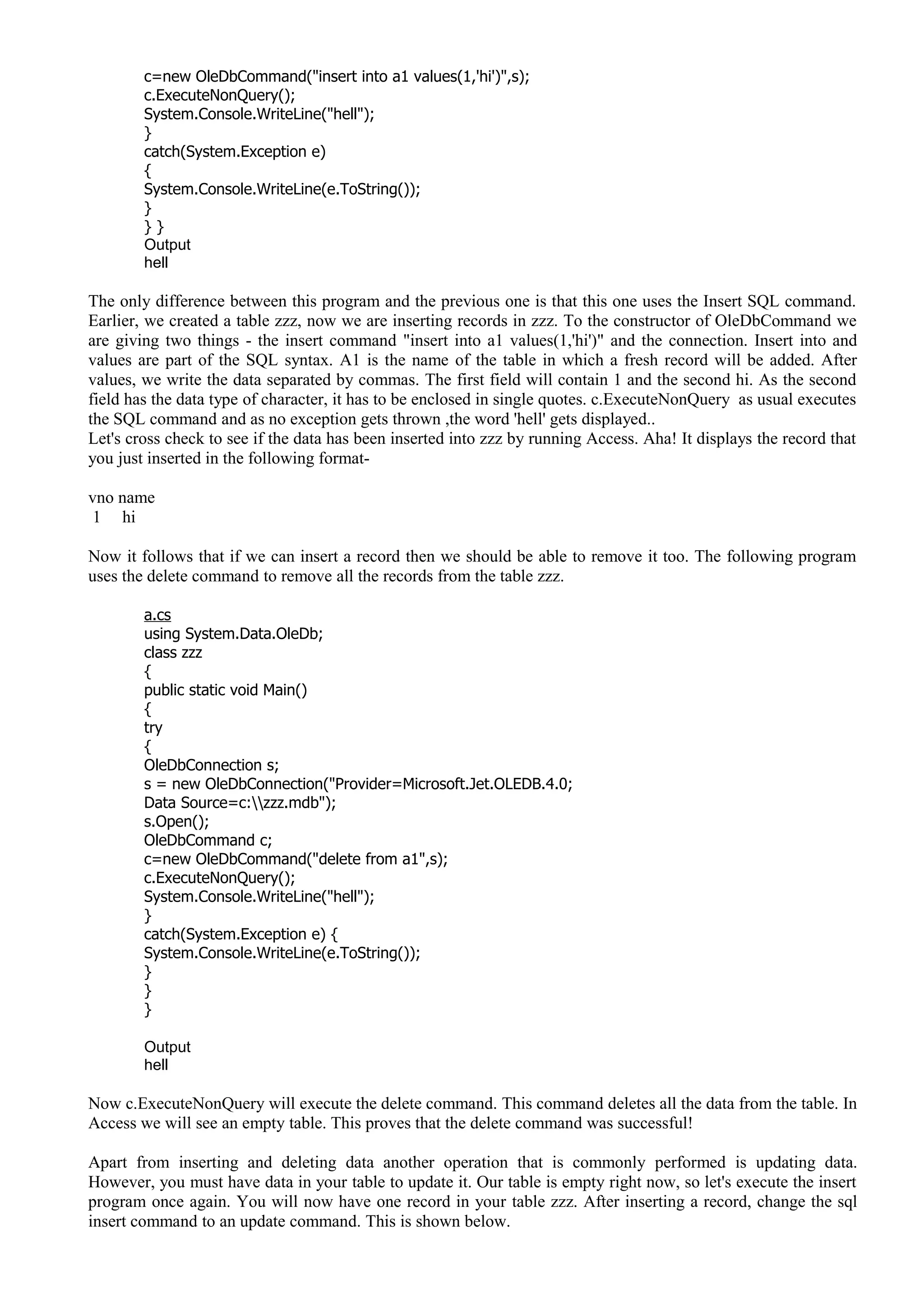 c=new OleDbCommand("insert into a1 values(1,'hi')",s);
c.ExecuteNonQuery();
System.Console.WriteLine("hell");
}
catch(System.Exception e)
{
System.Console.WriteLine(e.ToString());
}
} }
Output
hell
The only difference between this program and the previous one is that this one uses the Insert SQL command.
Earlier, we created a table zzz, now we are inserting records in zzz. To the constructor of OleDbCommand we
are giving two things - the insert command "insert into a1 values(1,'hi')" and the connection. Insert into and
values are part of the SQL syntax. A1 is the name of the table in which a fresh record will be added. After
values, we write the data separated by commas. The first field will contain 1 and the second hi. As the second
field has the data type of character, it has to be enclosed in single quotes. c.ExecuteNonQuery as usual executes
the SQL command and as no exception gets thrown ,the word 'hell' gets displayed..
Let's cross check to see if the data has been inserted into zzz by running Access. Aha! It displays the record that
you just inserted in the following format-
vno name
1 hi
Now it follows that if we can insert a record then we should be able to remove it too. The following program
uses the delete command to remove all the records from the table zzz.
a.cs
using System.Data.OleDb;
class zzz
{
public static void Main()
{
try
{
OleDbConnection s;
s = new OleDbConnection("Provider=Microsoft.Jet.OLEDB.4.0;
Data Source=c:zzz.mdb");
s.Open();
OleDbCommand c;
c=new OleDbCommand("delete from a1",s);
c.ExecuteNonQuery();
System.Console.WriteLine("hell");
}
catch(System.Exception e) {
System.Console.WriteLine(e.ToString());
}
}
}
Output
hell
Now c.ExecuteNonQuery will execute the delete command. This command deletes all the data from the table. In
Access we will see an empty table. This proves that the delete command was successful!
Apart from inserting and deleting data another operation that is commonly performed is updating data.
However, you must have data in your table to update it. Our table is empty right now, so let's execute the insert
program once again. You will now have one record in your table zzz. After inserting a record, change the sql
insert command to an update command. This is shown below.
 