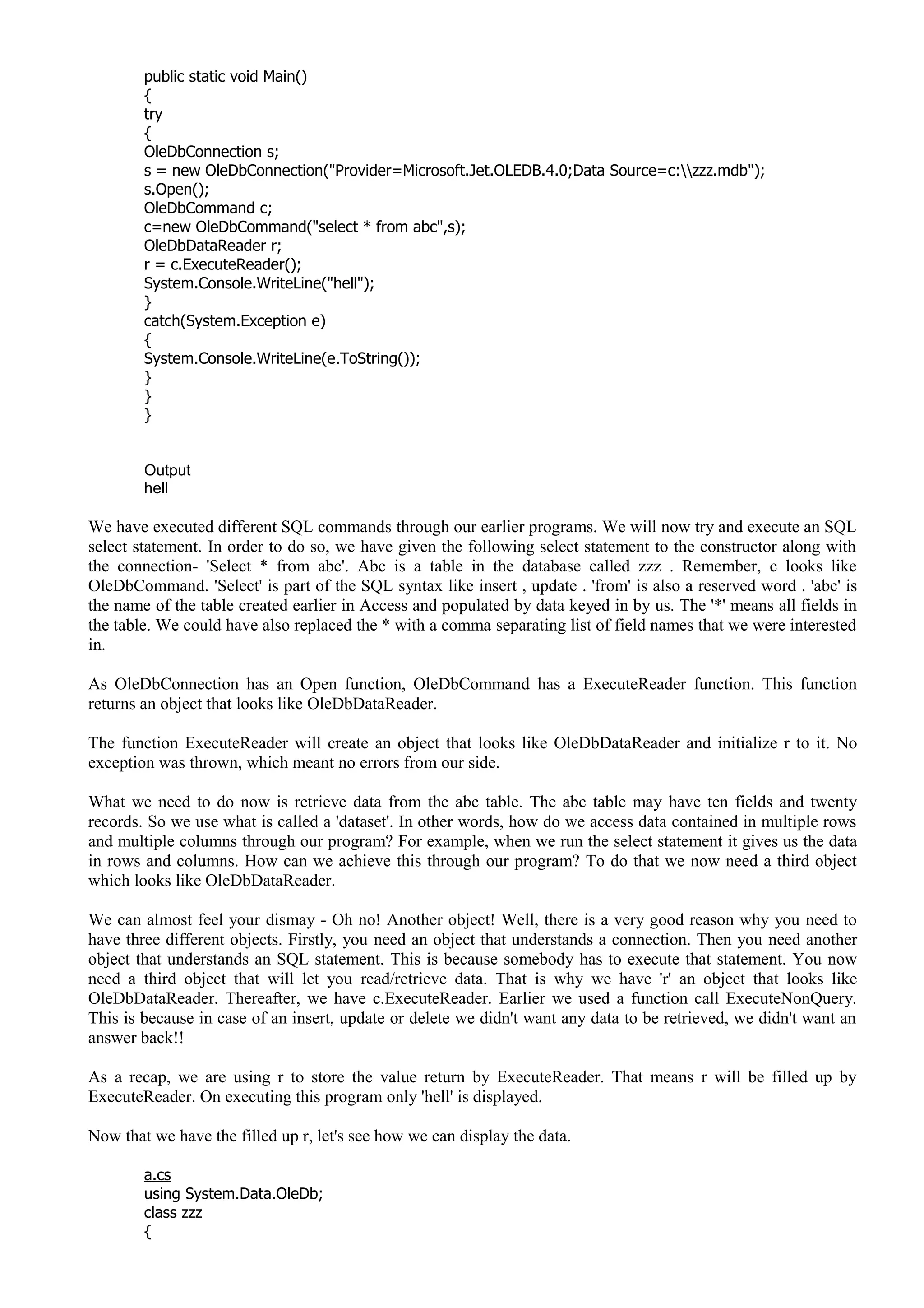 public static void Main()
{
try
{
OleDbConnection s;
s = new OleDbConnection("Provider=Microsoft.Jet.OLEDB.4.0;Data Source=c:zzz.mdb");
s.Open();
OleDbCommand c;
c=new OleDbCommand("select * from abc",s);
OleDbDataReader r;
r = c.ExecuteReader();
System.Console.WriteLine("hell");
}
catch(System.Exception e)
{
System.Console.WriteLine(e.ToString());
}
}
}
Output
hell
We have executed different SQL commands through our earlier programs. We will now try and execute an SQL
select statement. In order to do so, we have given the following select statement to the constructor along with
the connection- 'Select * from abc'. Abc is a table in the database called zzz . Remember, c looks like
OleDbCommand. 'Select' is part of the SQL syntax like insert , update . 'from' is also a reserved word . 'abc' is
the name of the table created earlier in Access and populated by data keyed in by us. The '*' means all fields in
the table. We could have also replaced the * with a comma separating list of field names that we were interested
in.
As OleDbConnection has an Open function, OleDbCommand has a ExecuteReader function. This function
returns an object that looks like OleDbDataReader.
The function ExecuteReader will create an object that looks like OleDbDataReader and initialize r to it. No
exception was thrown, which meant no errors from our side.
What we need to do now is retrieve data from the abc table. The abc table may have ten fields and twenty
records. So we use what is called a 'dataset'. In other words, how do we access data contained in multiple rows
and multiple columns through our program? For example, when we run the select statement it gives us the data
in rows and columns. How can we achieve this through our program? To do that we now need a third object
which looks like OleDbDataReader.
We can almost feel your dismay - Oh no! Another object! Well, there is a very good reason why you need to
have three different objects. Firstly, you need an object that understands a connection. Then you need another
object that understands an SQL statement. This is because somebody has to execute that statement. You now
need a third object that will let you read/retrieve data. That is why we have 'r' an object that looks like
OleDbDataReader. Thereafter, we have c.ExecuteReader. Earlier we used a function call ExecuteNonQuery.
This is because in case of an insert, update or delete we didn't want any data to be retrieved, we didn't want an
answer back!!
As a recap, we are using r to store the value return by ExecuteReader. That means r will be filled up by
ExecuteReader. On executing this program only 'hell' is displayed.
Now that we have the filled up r, let's see how we can display the data.
a.cs
using System.Data.OleDb;
class zzz
{
 