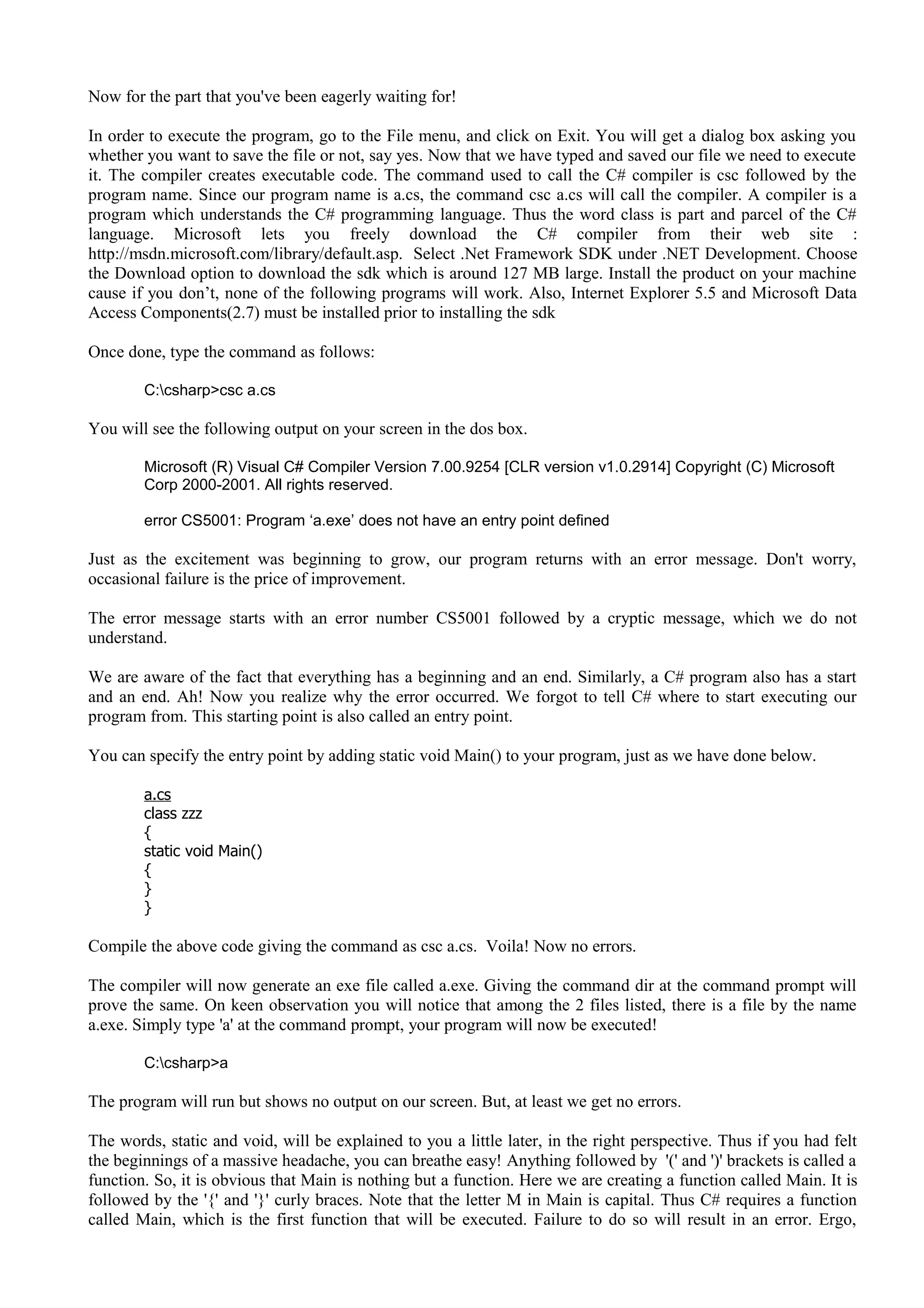 Now for the part that you've been eagerly waiting for!
In order to execute the program, go to the File menu, and click on Exit. You will get a dialog box asking you
whether you want to save the file or not, say yes. Now that we have typed and saved our file we need to execute
it. The compiler creates executable code. The command used to call the C# compiler is csc followed by the
program name. Since our program name is a.cs, the command csc a.cs will call the compiler. A compiler is a
program which understands the C# programming language. Thus the word class is part and parcel of the C#
language. Microsoft lets you freely download the C# compiler from their web site :
http://msdn.microsoft.com/library/default.asp. Select .Net Framework SDK under .NET Development. Choose
the Download option to download the sdk which is around 127 MB large. Install the product on your machine
cause if you don’t, none of the following programs will work. Also, Internet Explorer 5.5 and Microsoft Data
Access Components(2.7) must be installed prior to installing the sdk
Once done, type the command as follows:
C:csharp>csc a.cs
You will see the following output on your screen in the dos box.
Microsoft (R) Visual C# Compiler Version 7.00.9254 [CLR version v1.0.2914] Copyright (C) Microsoft
Corp 2000-2001. All rights reserved.
error CS5001: Program ‘a.exe’ does not have an entry point defined
Just as the excitement was beginning to grow, our program returns with an error message. Don't worry,
occasional failure is the price of improvement.
The error message starts with an error number CS5001 followed by a cryptic message, which we do not
understand.
We are aware of the fact that everything has a beginning and an end. Similarly, a C# program also has a start
and an end. Ah! Now you realize why the error occurred. We forgot to tell C# where to start executing our
program from. This starting point is also called an entry point.
You can specify the entry point by adding static void Main() to your program, just as we have done below.
a.cs
class zzz
{
static void Main()
{
}
}
Compile the above code giving the command as csc a.cs. Voila! Now no errors.
The compiler will now generate an exe file called a.exe. Giving the command dir at the command prompt will
prove the same. On keen observation you will notice that among the 2 files listed, there is a file by the name
a.exe. Simply type 'a' at the command prompt, your program will now be executed!
C:csharp>a
The program will run but shows no output on our screen. But, at least we get no errors.
The words, static and void, will be explained to you a little later, in the right perspective. Thus if you had felt
the beginnings of a massive headache, you can breathe easy! Anything followed by '(' and ')' brackets is called a
function. So, it is obvious that Main is nothing but a function. Here we are creating a function called Main. It is
followed by the '{' and '}' curly braces. Note that the letter M in Main is capital. Thus C# requires a function
called Main, which is the first function that will be executed. Failure to do so will result in an error. Ergo,
 