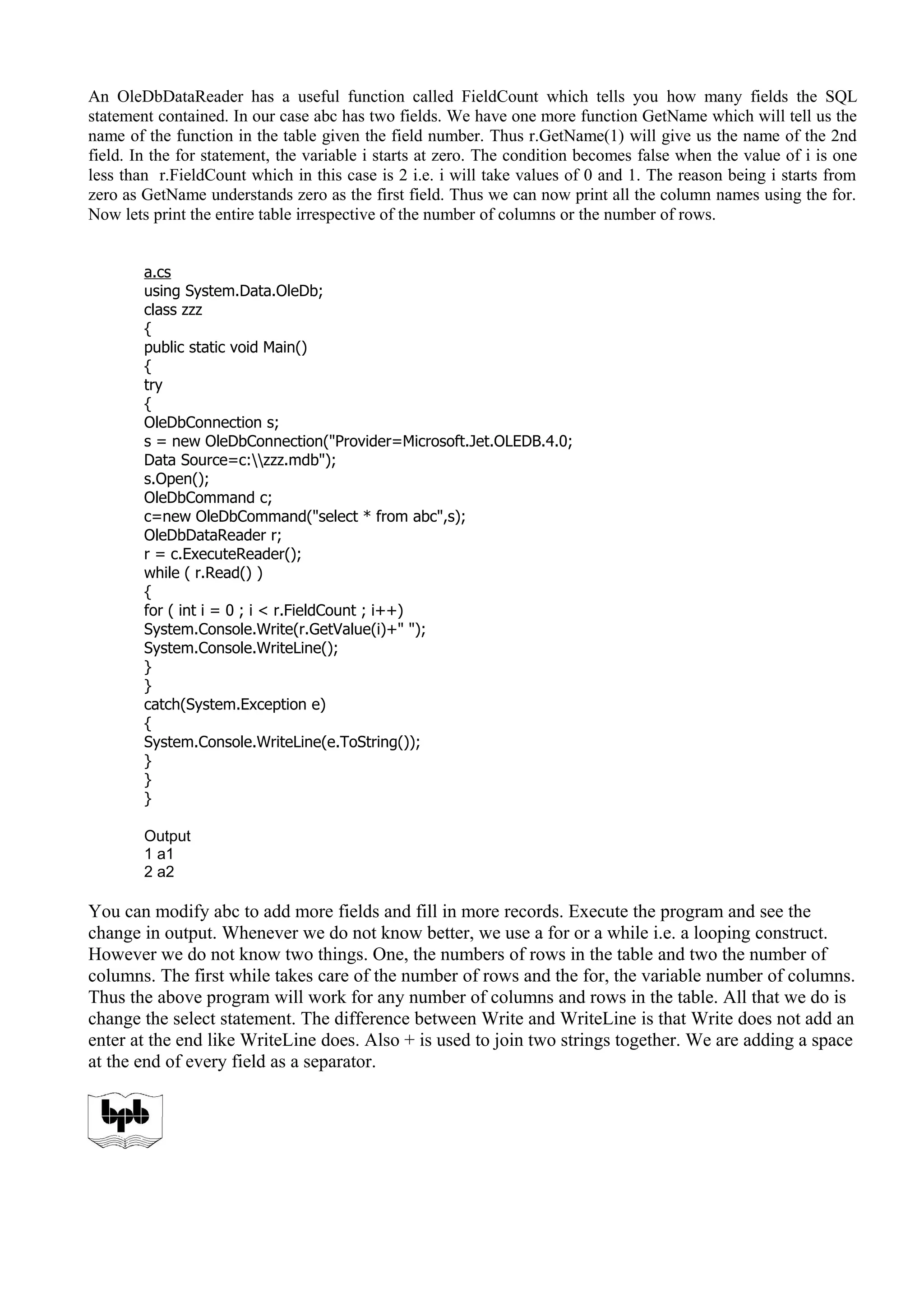 An OleDbDataReader has a useful function called FieldCount which tells you how many fields the SQL
statement contained. In our case abc has two fields. We have one more function GetName which will tell us the
name of the function in the table given the field number. Thus r.GetName(1) will give us the name of the 2nd
field. In the for statement, the variable i starts at zero. The condition becomes false when the value of i is one
less than r.FieldCount which in this case is 2 i.e. i will take values of 0 and 1. The reason being i starts from
zero as GetName understands zero as the first field. Thus we can now print all the column names using the for.
Now lets print the entire table irrespective of the number of columns or the number of rows.
a.cs
using System.Data.OleDb;
class zzz
{
public static void Main()
{
try
{
OleDbConnection s;
s = new OleDbConnection("Provider=Microsoft.Jet.OLEDB.4.0;
Data Source=c:zzz.mdb");
s.Open();
OleDbCommand c;
c=new OleDbCommand("select * from abc",s);
OleDbDataReader r;
r = c.ExecuteReader();
while ( r.Read() )
{
for ( int i = 0 ; i < r.FieldCount ; i++)
System.Console.Write(r.GetValue(i)+" ");
System.Console.WriteLine();
}
}
catch(System.Exception e)
{
System.Console.WriteLine(e.ToString());
}
}
}
Output
1 a1
2 a2
You can modify abc to add more fields and fill in more records. Execute the program and see the
change in output. Whenever we do not know better, we use a for or a while i.e. a looping construct.
However we do not know two things. One, the numbers of rows in the table and two the number of
columns. The first while takes care of the number of rows and the for, the variable number of columns.
Thus the above program will work for any number of columns and rows in the table. All that we do is
change the select statement. The difference between Write and WriteLine is that Write does not add an
enter at the end like WriteLine does. Also + is used to join two strings together. We are adding a space
at the end of every field as a separator.
 