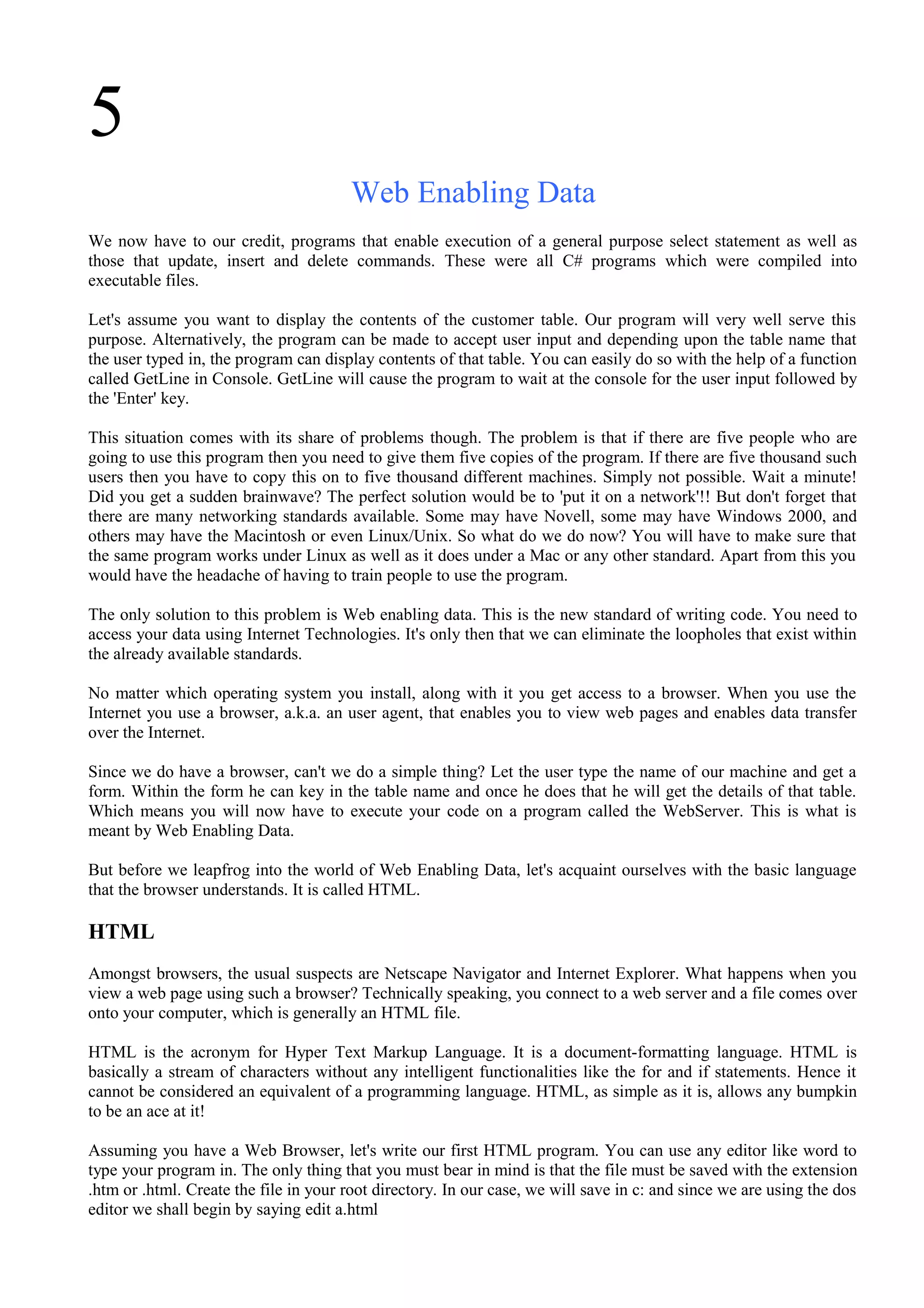5
Web Enabling Data
We now have to our credit, programs that enable execution of a general purpose select statement as well as
those that update, insert and delete commands. These were all C# programs which were compiled into
executable files.
Let's assume you want to display the contents of the customer table. Our program will very well serve this
purpose. Alternatively, the program can be made to accept user input and depending upon the table name that
the user typed in, the program can display contents of that table. You can easily do so with the help of a function
called GetLine in Console. GetLine will cause the program to wait at the console for the user input followed by
the 'Enter' key.
This situation comes with its share of problems though. The problem is that if there are five people who are
going to use this program then you need to give them five copies of the program. If there are five thousand such
users then you have to copy this on to five thousand different machines. Simply not possible. Wait a minute!
Did you get a sudden brainwave? The perfect solution would be to 'put it on a network'!! But don't forget that
there are many networking standards available. Some may have Novell, some may have Windows 2000, and
others may have the Macintosh or even Linux/Unix. So what do we do now? You will have to make sure that
the same program works under Linux as well as it does under a Mac or any other standard. Apart from this you
would have the headache of having to train people to use the program.
The only solution to this problem is Web enabling data. This is the new standard of writing code. You need to
access your data using Internet Technologies. It's only then that we can eliminate the loopholes that exist within
the already available standards.
No matter which operating system you install, along with it you get access to a browser. When you use the
Internet you use a browser, a.k.a. an user agent, that enables you to view web pages and enables data transfer
over the Internet.
Since we do have a browser, can't we do a simple thing? Let the user type the name of our machine and get a
form. Within the form he can key in the table name and once he does that he will get the details of that table.
Which means you will now have to execute your code on a program called the WebServer. This is what is
meant by Web Enabling Data.
But before we leapfrog into the world of Web Enabling Data, let's acquaint ourselves with the basic language
that the browser understands. It is called HTML.
HTML
Amongst browsers, the usual suspects are Netscape Navigator and Internet Explorer. What happens when you
view a web page using such a browser? Technically speaking, you connect to a web server and a file comes over
onto your computer, which is generally an HTML file.
HTML is the acronym for Hyper Text Markup Language. It is a document-formatting language. HTML is
basically a stream of characters without any intelligent functionalities like the for and if statements. Hence it
cannot be considered an equivalent of a programming language. HTML, as simple as it is, allows any bumpkin
to be an ace at it!
Assuming you have a Web Browser, let's write our first HTML program. You can use any editor like word to
type your program in. The only thing that you must bear in mind is that the file must be saved with the extension
.htm or .html. Create the file in your root directory. In our case, we will save in c: and since we are using the dos
editor we shall begin by saying edit a.html
 