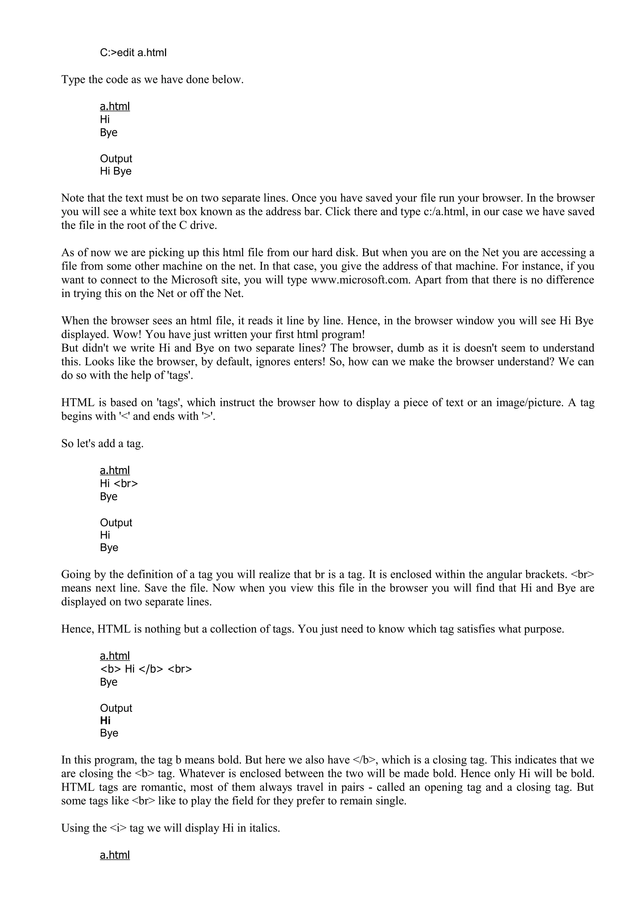 C:>edit a.html
Type the code as we have done below.
a.html
Hi
Bye
Output
Hi Bye
Note that the text must be on two separate lines. Once you have saved your file run your browser. In the browser
you will see a white text box known as the address bar. Click there and type c:/a.html, in our case we have saved
the file in the root of the C drive.
As of now we are picking up this html file from our hard disk. But when you are on the Net you are accessing a
file from some other machine on the net. In that case, you give the address of that machine. For instance, if you
want to connect to the Microsoft site, you will type www.microsoft.com. Apart from that there is no difference
in trying this on the Net or off the Net.
When the browser sees an html file, it reads it line by line. Hence, in the browser window you will see Hi Bye
displayed. Wow! You have just written your first html program!
But didn't we write Hi and Bye on two separate lines? The browser, dumb as it is doesn't seem to understand
this. Looks like the browser, by default, ignores enters! So, how can we make the browser understand? We can
do so with the help of 'tags'.
HTML is based on 'tags', which instruct the browser how to display a piece of text or an image/picture. A tag
begins with '<' and ends with '>'.
So let's add a tag.
a.html
Hi <br>
Bye
Output
Hi
Bye
Going by the definition of a tag you will realize that br is a tag. It is enclosed within the angular brackets. <br>
means next line. Save the file. Now when you view this file in the browser you will find that Hi and Bye are
displayed on two separate lines.
Hence, HTML is nothing but a collection of tags. You just need to know which tag satisfies what purpose.
a.html
<b> Hi </b> <br>
Bye
Output
Hi
Bye
In this program, the tag b means bold. But here we also have </b>, which is a closing tag. This indicates that we
are closing the <b> tag. Whatever is enclosed between the two will be made bold. Hence only Hi will be bold.
HTML tags are romantic, most of them always travel in pairs - called an opening tag and a closing tag. But
some tags like <br> like to play the field for they prefer to remain single.
Using the <i> tag we will display Hi in italics.
a.html
 