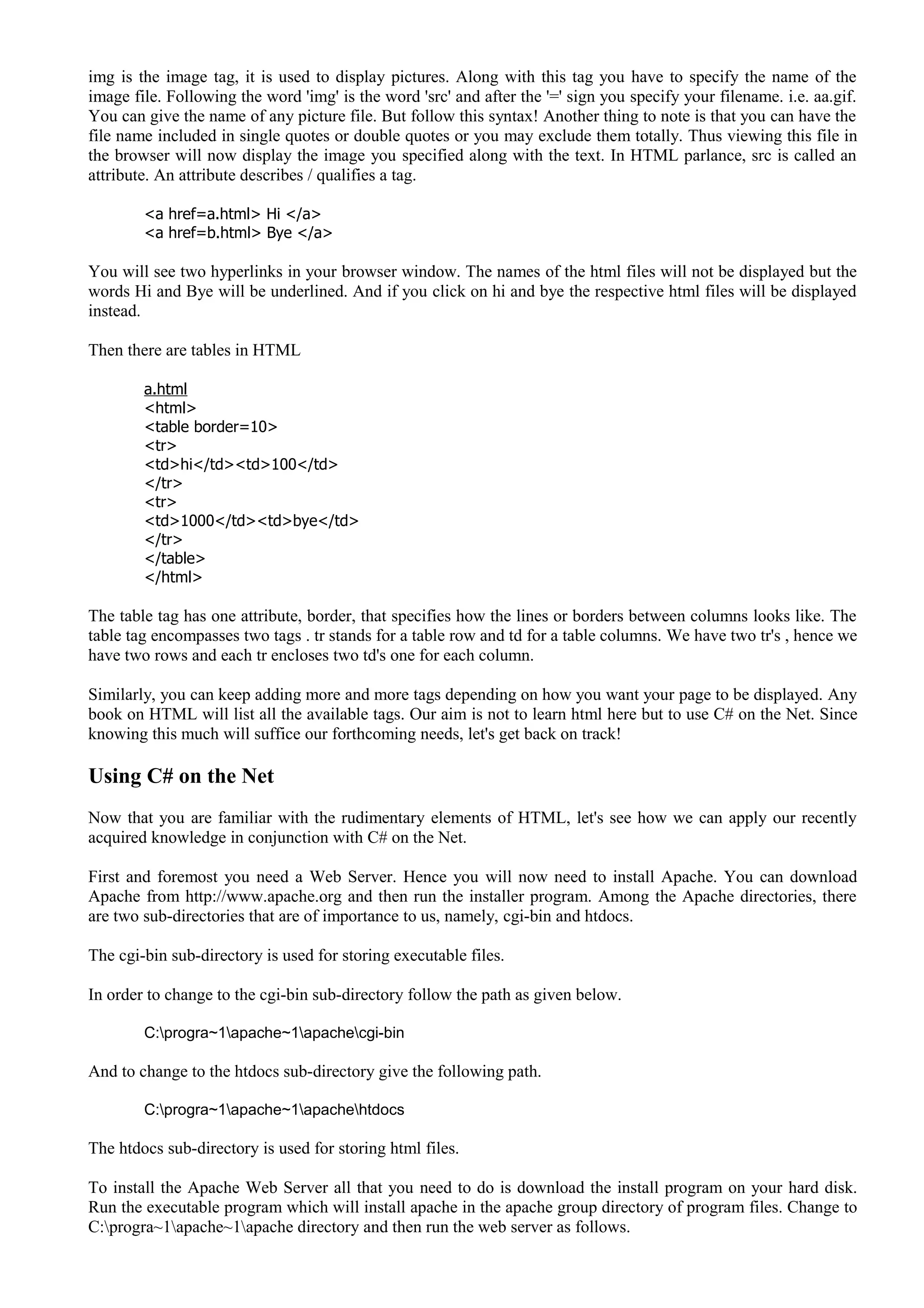 img is the image tag, it is used to display pictures. Along with this tag you have to specify the name of the
image file. Following the word 'img' is the word 'src' and after the '=' sign you specify your filename. i.e. aa.gif.
You can give the name of any picture file. But follow this syntax! Another thing to note is that you can have the
file name included in single quotes or double quotes or you may exclude them totally. Thus viewing this file in
the browser will now display the image you specified along with the text. In HTML parlance, src is called an
attribute. An attribute describes / qualifies a tag.
<a href=a.html> Hi </a>
<a href=b.html> Bye </a>
You will see two hyperlinks in your browser window. The names of the html files will not be displayed but the
words Hi and Bye will be underlined. And if you click on hi and bye the respective html files will be displayed
instead.
Then there are tables in HTML
a.html
<html>
<table border=10>
<tr>
<td>hi</td><td>100</td>
</tr>
<tr>
<td>1000</td><td>bye</td>
</tr>
</table>
</html>
The table tag has one attribute, border, that specifies how the lines or borders between columns looks like. The
table tag encompasses two tags . tr stands for a table row and td for a table columns. We have two tr's , hence we
have two rows and each tr encloses two td's one for each column.
Similarly, you can keep adding more and more tags depending on how you want your page to be displayed. Any
book on HTML will list all the available tags. Our aim is not to learn html here but to use C# on the Net. Since
knowing this much will suffice our forthcoming needs, let's get back on track!
Using C# on the Net
Now that you are familiar with the rudimentary elements of HTML, let's see how we can apply our recently
acquired knowledge in conjunction with C# on the Net.
First and foremost you need a Web Server. Hence you will now need to install Apache. You can download
Apache from http://www.apache.org and then run the installer program. Among the Apache directories, there
are two sub-directories that are of importance to us, namely, cgi-bin and htdocs.
The cgi-bin sub-directory is used for storing executable files.
In order to change to the cgi-bin sub-directory follow the path as given below.
C:progra~1apache~1apachecgi-bin
And to change to the htdocs sub-directory give the following path.
C:progra~1apache~1apachehtdocs
The htdocs sub-directory is used for storing html files.
To install the Apache Web Server all that you need to do is download the install program on your hard disk.
Run the executable program which will install apache in the apache group directory of program files. Change to
C:progra~1apache~1apache directory and then run the web server as follows.
 