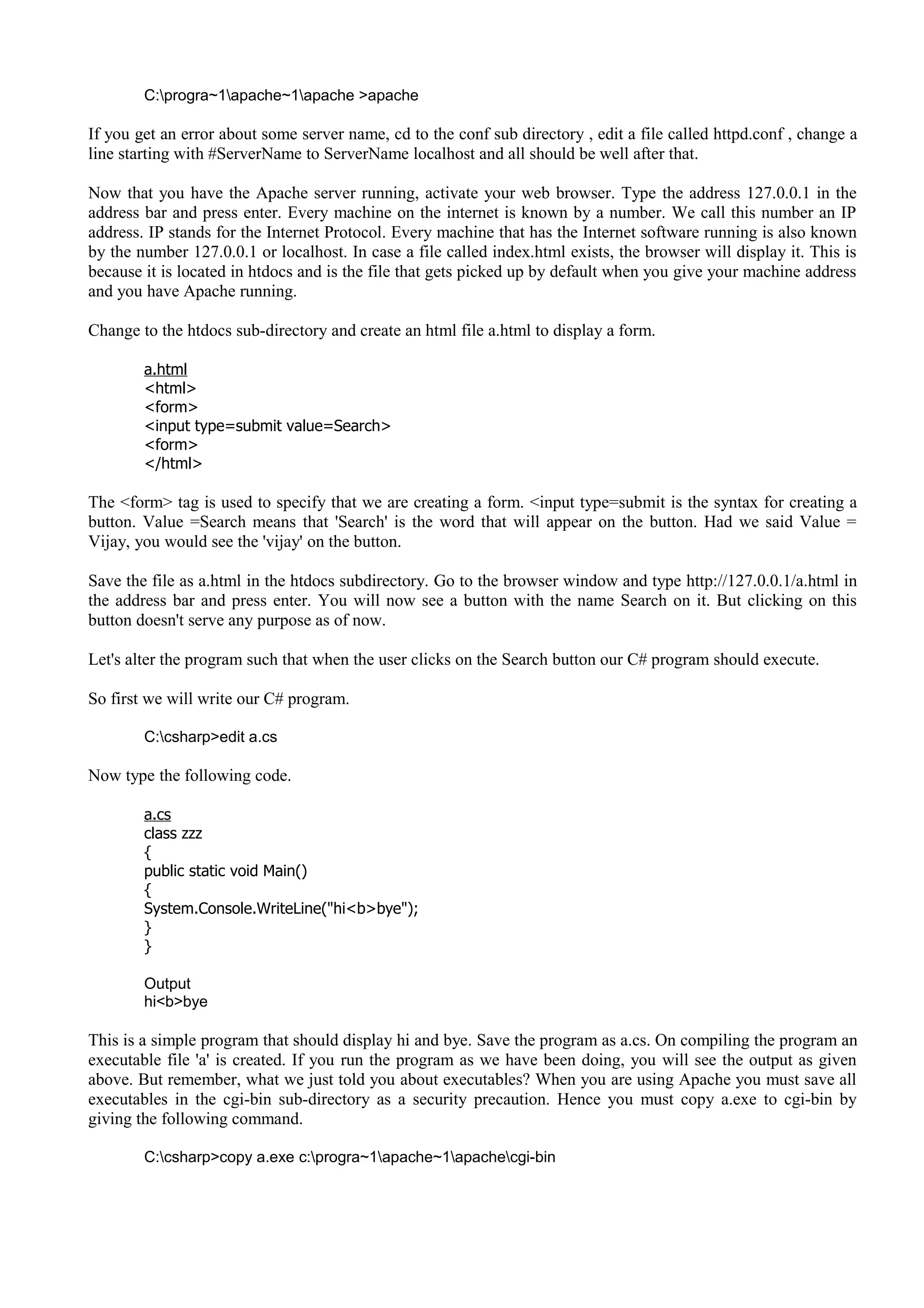 C:progra~1apache~1apache >apache
If you get an error about some server name, cd to the conf sub directory , edit a file called httpd.conf , change a
line starting with #ServerName to ServerName localhost and all should be well after that.
Now that you have the Apache server running, activate your web browser. Type the address 127.0.0.1 in the
address bar and press enter. Every machine on the internet is known by a number. We call this number an IP
address. IP stands for the Internet Protocol. Every machine that has the Internet software running is also known
by the number 127.0.0.1 or localhost. In case a file called index.html exists, the browser will display it. This is
because it is located in htdocs and is the file that gets picked up by default when you give your machine address
and you have Apache running.
Change to the htdocs sub-directory and create an html file a.html to display a form.
a.html
<html>
<form>
<input type=submit value=Search>
<form>
</html>
The <form> tag is used to specify that we are creating a form. <input type=submit is the syntax for creating a
button. Value =Search means that 'Search' is the word that will appear on the button. Had we said Value =
Vijay, you would see the 'vijay' on the button.
Save the file as a.html in the htdocs subdirectory. Go to the browser window and type http://127.0.0.1/a.html in
the address bar and press enter. You will now see a button with the name Search on it. But clicking on this
button doesn't serve any purpose as of now.
Let's alter the program such that when the user clicks on the Search button our C# program should execute.
So first we will write our C# program.
C:csharp>edit a.cs
Now type the following code.
a.cs
class zzz
{
public static void Main()
{
System.Console.WriteLine("hi<b>bye");
}
}
Output
hi<b>bye
This is a simple program that should display hi and bye. Save the program as a.cs. On compiling the program an
executable file 'a' is created. If you run the program as we have been doing, you will see the output as given
above. But remember, what we just told you about executables? When you are using Apache you must save all
executables in the cgi-bin sub-directory as a security precaution. Hence you must copy a.exe to cgi-bin by
giving the following command.
C:csharp>copy a.exe c:progra~1apache~1apachecgi-bin
 