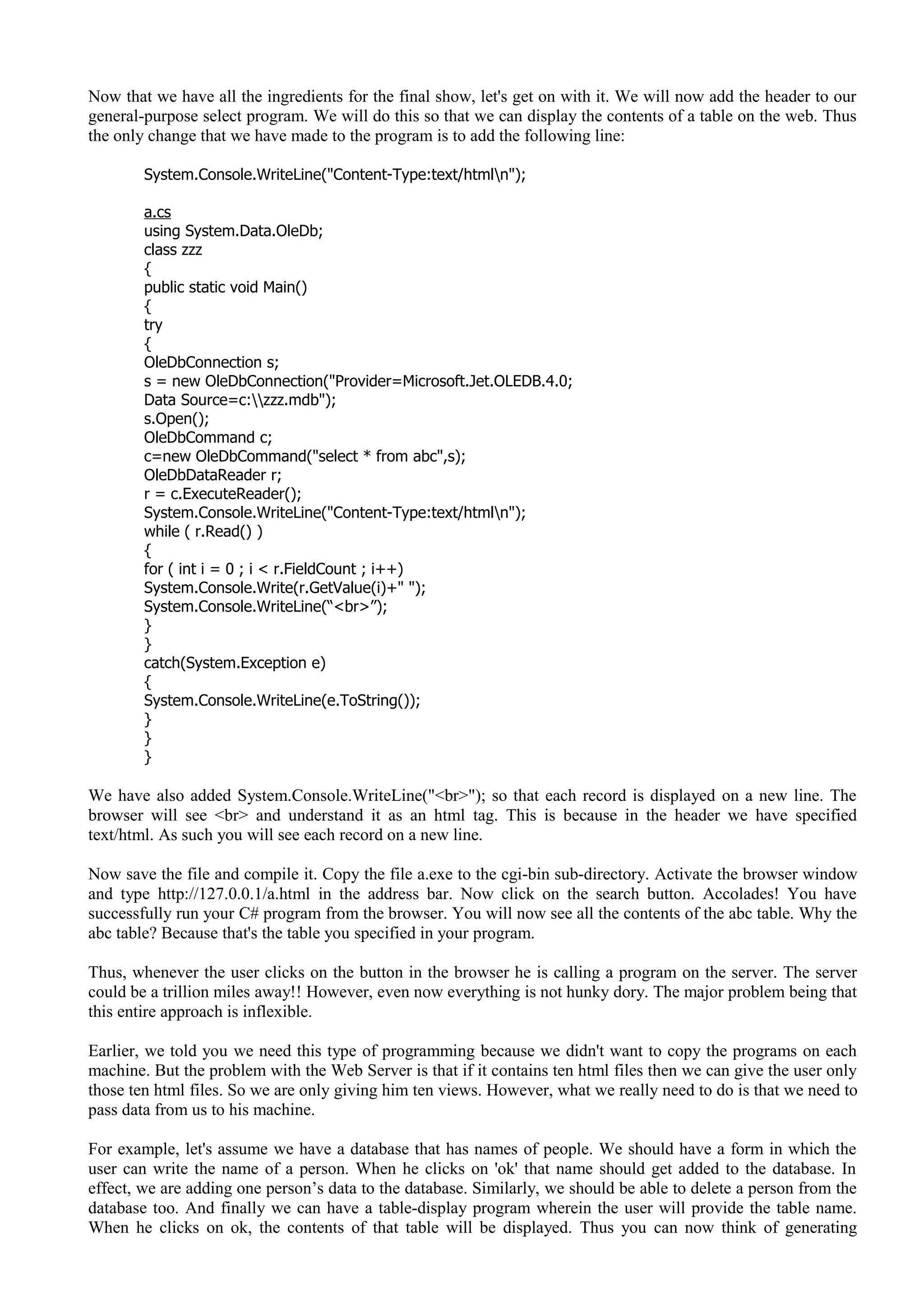 Now that we have all the ingredients for the final show, let's get on with it. We will now add the header to our
general-purpose select program. We will do this so that we can display the contents of a table on the web. Thus
the only change that we have made to the program is to add the following line:
System.Console.WriteLine("Content-Type:text/htmln");
a.cs
using System.Data.OleDb;
class zzz
{
public static void Main()
{
try
{
OleDbConnection s;
s = new OleDbConnection("Provider=Microsoft.Jet.OLEDB.4.0;
Data Source=c:zzz.mdb");
s.Open();
OleDbCommand c;
c=new OleDbCommand("select * from abc",s);
OleDbDataReader r;
r = c.ExecuteReader();
System.Console.WriteLine("Content-Type:text/htmln");
while ( r.Read() )
{
for ( int i = 0 ; i < r.FieldCount ; i++)
System.Console.Write(r.GetValue(i)+" ");
System.Console.WriteLine(“<br>”);
}
}
catch(System.Exception e)
{
System.Console.WriteLine(e.ToString());
}
}
}
We have also added System.Console.WriteLine("<br>"); so that each record is displayed on a new line. The
browser will see <br> and understand it as an html tag. This is because in the header we have specified
text/html. As such you will see each record on a new line.
Now save the file and compile it. Copy the file a.exe to the cgi-bin sub-directory. Activate the browser window
and type http://127.0.0.1/a.html in the address bar. Now click on the search button. Accolades! You have
successfully run your C# program from the browser. You will now see all the contents of the abc table. Why the
abc table? Because that's the table you specified in your program.
Thus, whenever the user clicks on the button in the browser he is calling a program on the server. The server
could be a trillion miles away!! However, even now everything is not hunky dory. The major problem being that
this entire approach is inflexible.
Earlier, we told you we need this type of programming because we didn't want to copy the programs on each
machine. But the problem with the Web Server is that if it contains ten html files then we can give the user only
those ten html files. So we are only giving him ten views. However, what we really need to do is that we need to
pass data from us to his machine.
For example, let's assume we have a database that has names of people. We should have a form in which the
user can write the name of a person. When he clicks on 'ok' that name should get added to the database. In
effect, we are adding one person’s data to the database. Similarly, we should be able to delete a person from the
database too. And finally we can have a table-display program wherein the user will provide the table name.
When he clicks on ok, the contents of that table will be displayed. Thus you can now think of generating
 