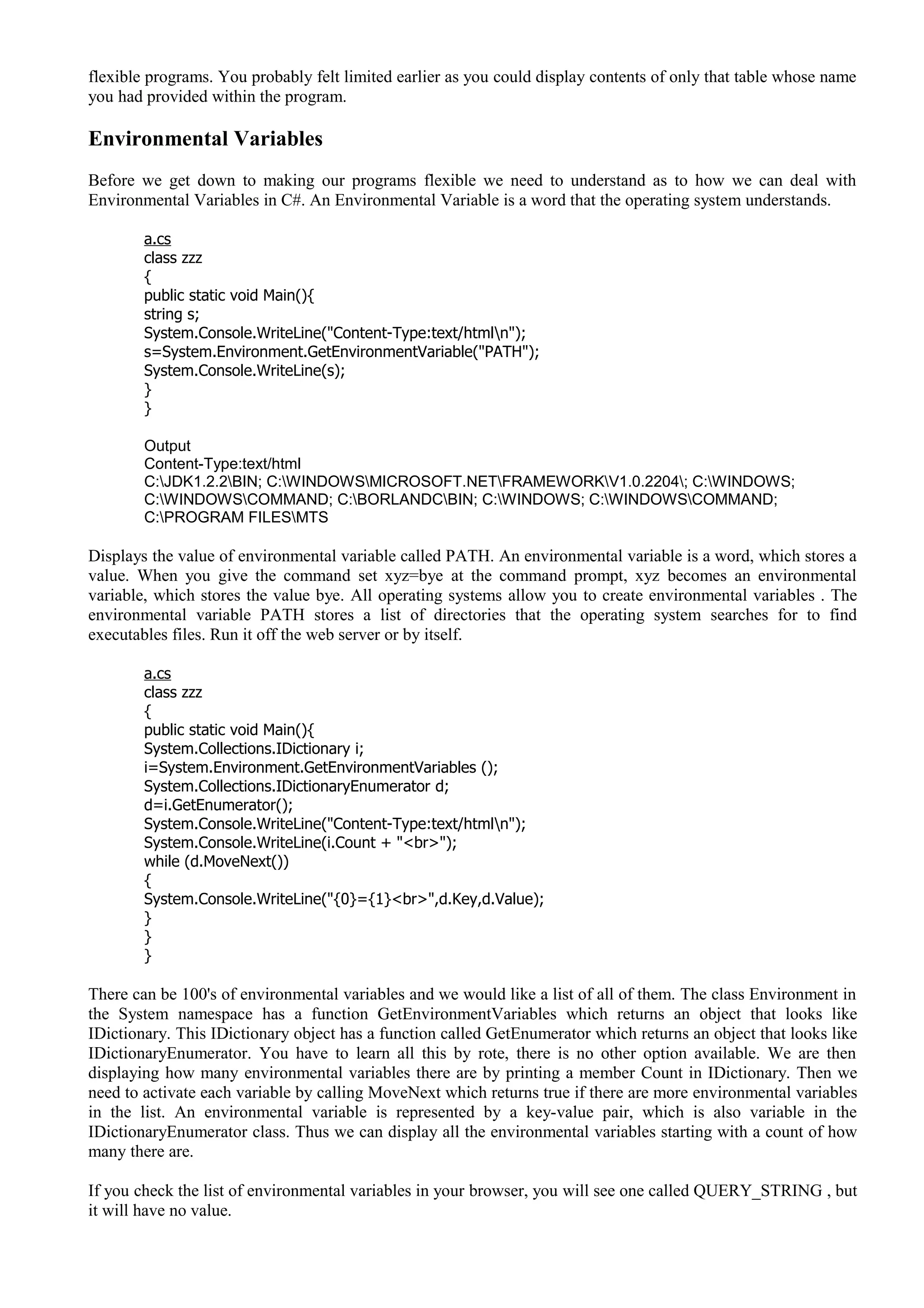 flexible programs. You probably felt limited earlier as you could display contents of only that table whose name
you had provided within the program.
Environmental Variables
Before we get down to making our programs flexible we need to understand as to how we can deal with
Environmental Variables in C#. An Environmental Variable is a word that the operating system understands.
a.cs
class zzz
{
public static void Main(){
string s;
System.Console.WriteLine("Content-Type:text/htmln");
s=System.Environment.GetEnvironmentVariable("PATH");
System.Console.WriteLine(s);
}
}
Output
Content-Type:text/html
C:JDK1.2.2BIN; C:WINDOWSMICROSOFT.NETFRAMEWORKV1.0.2204; C:WINDOWS;
C:WINDOWSCOMMAND; C:BORLANDCBIN; C:WINDOWS; C:WINDOWSCOMMAND;
C:PROGRAM FILESMTS
Displays the value of environmental variable called PATH. An environmental variable is a word, which stores a
value. When you give the command set xyz=bye at the command prompt, xyz becomes an environmental
variable, which stores the value bye. All operating systems allow you to create environmental variables . The
environmental variable PATH stores a list of directories that the operating system searches for to find
executables files. Run it off the web server or by itself.
a.cs
class zzz
{
public static void Main(){
System.Collections.IDictionary i;
i=System.Environment.GetEnvironmentVariables ();
System.Collections.IDictionaryEnumerator d;
d=i.GetEnumerator();
System.Console.WriteLine("Content-Type:text/htmln");
System.Console.WriteLine(i.Count + "<br>");
while (d.MoveNext())
{
System.Console.WriteLine("{0}={1}<br>",d.Key,d.Value);
}
}
}
There can be 100's of environmental variables and we would like a list of all of them. The class Environment in
the System namespace has a function GetEnvironmentVariables which returns an object that looks like
IDictionary. This IDictionary object has a function called GetEnumerator which returns an object that looks like
IDictionaryEnumerator. You have to learn all this by rote, there is no other option available. We are then
displaying how many environmental variables there are by printing a member Count in IDictionary. Then we
need to activate each variable by calling MoveNext which returns true if there are more environmental variables
in the list. An environmental variable is represented by a key-value pair, which is also variable in the
IDictionaryEnumerator class. Thus we can display all the environmental variables starting with a count of how
many there are.
If you check the list of environmental variables in your browser, you will see one called QUERY_STRING , but
it will have no value.
 