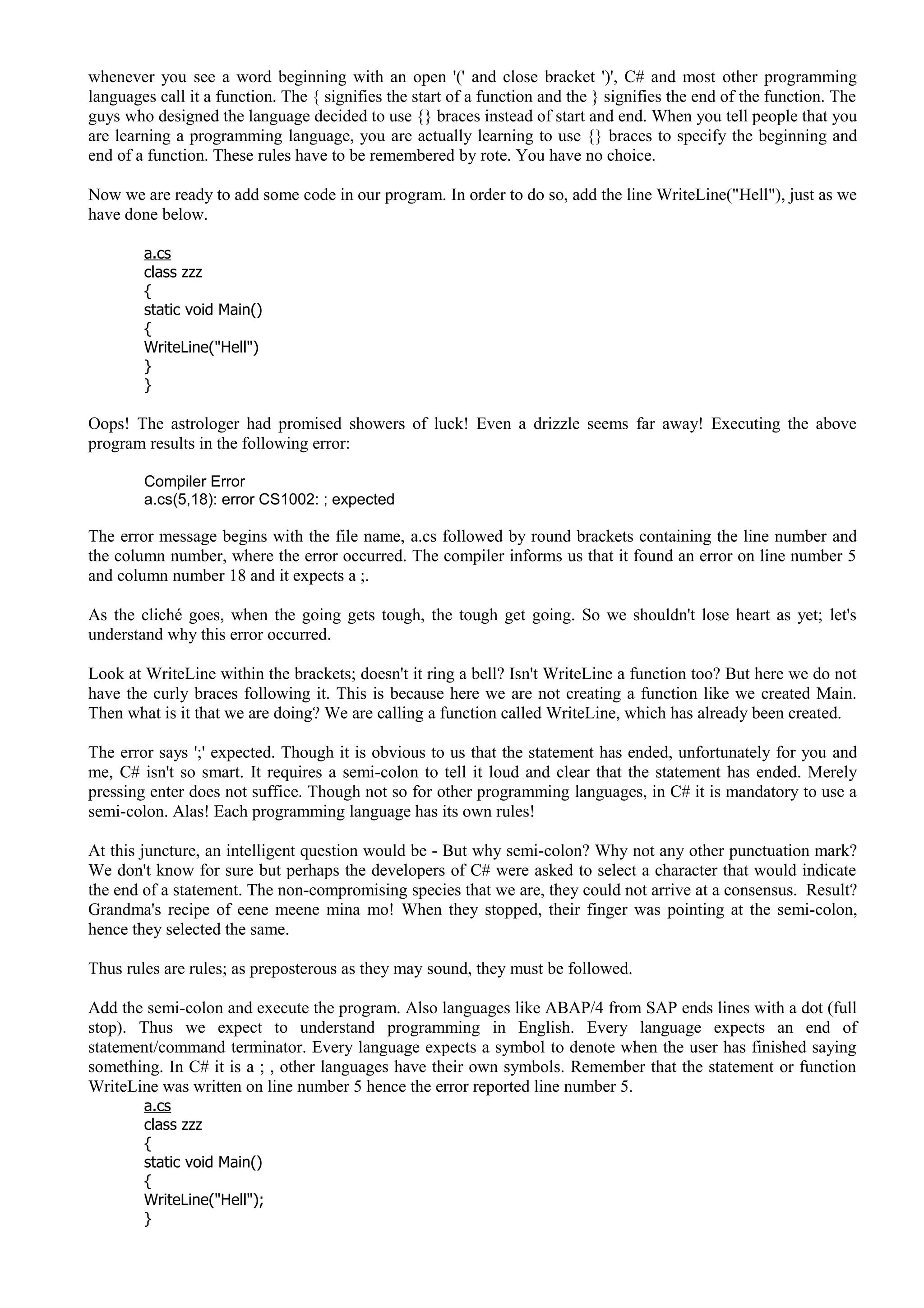 whenever you see a word beginning with an open '(' and close bracket ')', C# and most other programming
languages call it a function. The { signifies the start of a function and the } signifies the end of the function. The
guys who designed the language decided to use {} braces instead of start and end. When you tell people that you
are learning a programming language, you are actually learning to use {} braces to specify the beginning and
end of a function. These rules have to be remembered by rote. You have no choice.
Now we are ready to add some code in our program. In order to do so, add the line WriteLine("Hell"), just as we
have done below.
a.cs
class zzz
{
static void Main()
{
WriteLine("Hell")
}
}
Oops! The astrologer had promised showers of luck! Even a drizzle seems far away! Executing the above
program results in the following error:
Compiler Error
a.cs(5,18): error CS1002: ; expected
The error message begins with the file name, a.cs followed by round brackets containing the line number and
the column number, where the error occurred. The compiler informs us that it found an error on line number 5
and column number 18 and it expects a ;.
As the cliché goes, when the going gets tough, the tough get going. So we shouldn't lose heart as yet; let's
understand why this error occurred.
Look at WriteLine within the brackets; doesn't it ring a bell? Isn't WriteLine a function too? But here we do not
have the curly braces following it. This is because here we are not creating a function like we created Main.
Then what is it that we are doing? We are calling a function called WriteLine, which has already been created.
The error says ';' expected. Though it is obvious to us that the statement has ended, unfortunately for you and
me, C# isn't so smart. It requires a semi-colon to tell it loud and clear that the statement has ended. Merely
pressing enter does not suffice. Though not so for other programming languages, in C# it is mandatory to use a
semi-colon. Alas! Each programming language has its own rules!
At this juncture, an intelligent question would be - But why semi-colon? Why not any other punctuation mark?
We don't know for sure but perhaps the developers of C# were asked to select a character that would indicate
the end of a statement. The non-compromising species that we are, they could not arrive at a consensus. Result?
Grandma's recipe of eene meene mina mo! When they stopped, their finger was pointing at the semi-colon,
hence they selected the same.
Thus rules are rules; as preposterous as they may sound, they must be followed.
Add the semi-colon and execute the program. Also languages like ABAP/4 from SAP ends lines with a dot (full
stop). Thus we expect to understand programming in English. Every language expects an end of
statement/command terminator. Every language expects a symbol to denote when the user has finished saying
something. In C# it is a ; , other languages have their own symbols. Remember that the statement or function
WriteLine was written on line number 5 hence the error reported line number 5.
a.cs
class zzz
{
static void Main()
{
WriteLine("Hell");
}
 