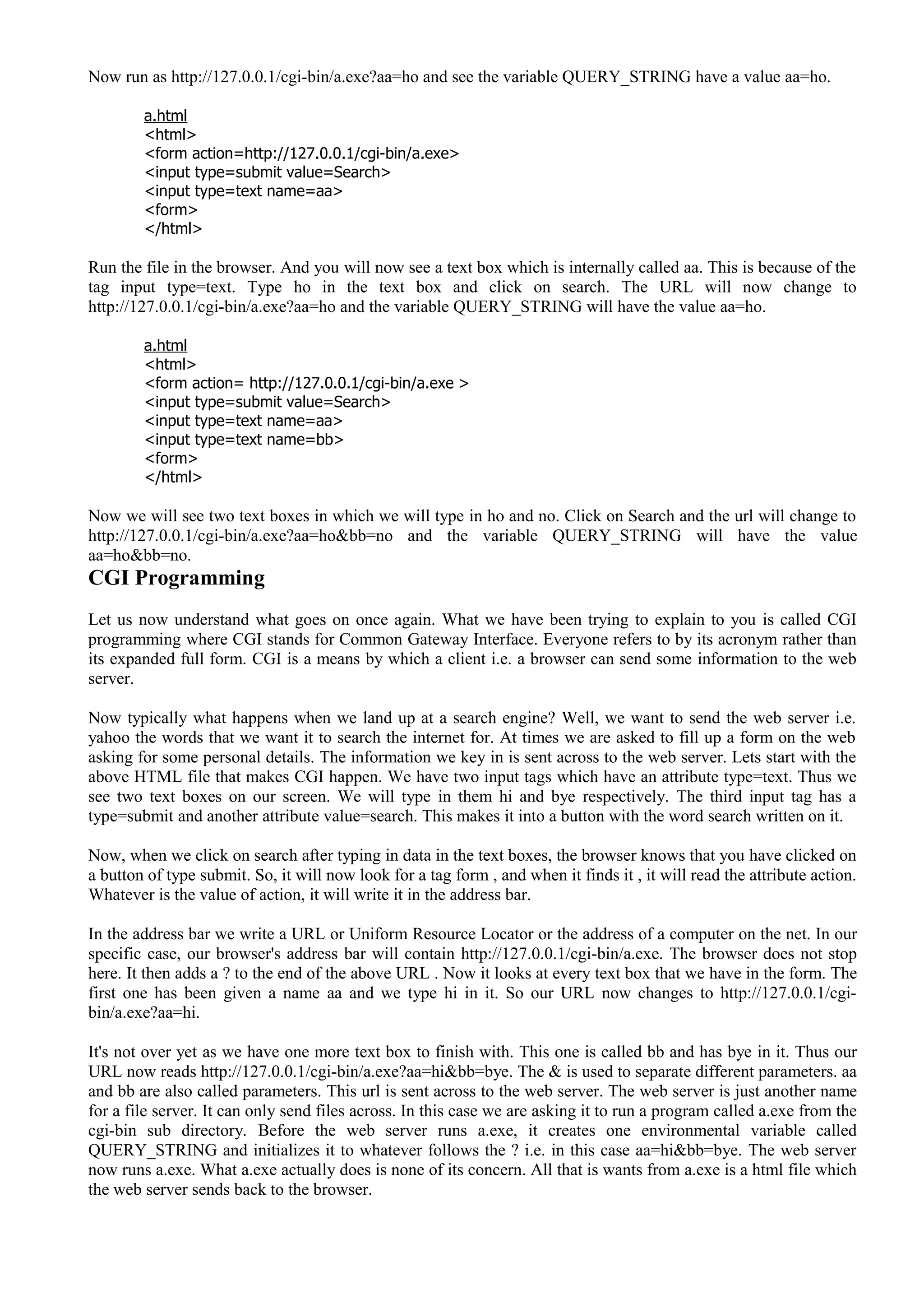 Now run as http://127.0.0.1/cgi-bin/a.exe?aa=ho and see the variable QUERY_STRING have a value aa=ho.
a.html
<html>
<form action=http://127.0.0.1/cgi-bin/a.exe>
<input type=submit value=Search>
<input type=text name=aa>
<form>
</html>
Run the file in the browser. And you will now see a text box which is internally called aa. This is because of the
tag input type=text. Type ho in the text box and click on search. The URL will now change to
http://127.0.0.1/cgi-bin/a.exe?aa=ho and the variable QUERY_STRING will have the value aa=ho.
a.html
<html>
<form action= http://127.0.0.1/cgi-bin/a.exe >
<input type=submit value=Search>
<input type=text name=aa>
<input type=text name=bb>
<form>
</html>
Now we will see two text boxes in which we will type in ho and no. Click on Search and the url will change to
http://127.0.0.1/cgi-bin/a.exe?aa=ho&bb=no and the variable QUERY_STRING will have the value
aa=ho&bb=no.
CGI Programming
Let us now understand what goes on once again. What we have been trying to explain to you is called CGI
programming where CGI stands for Common Gateway Interface. Everyone refers to by its acronym rather than
its expanded full form. CGI is a means by which a client i.e. a browser can send some information to the web
server.
Now typically what happens when we land up at a search engine? Well, we want to send the web server i.e.
yahoo the words that we want it to search the internet for. At times we are asked to fill up a form on the web
asking for some personal details. The information we key in is sent across to the web server. Lets start with the
above HTML file that makes CGI happen. We have two input tags which have an attribute type=text. Thus we
see two text boxes on our screen. We will type in them hi and bye respectively. The third input tag has a
type=submit and another attribute value=search. This makes it into a button with the word search written on it.
Now, when we click on search after typing in data in the text boxes, the browser knows that you have clicked on
a button of type submit. So, it will now look for a tag form , and when it finds it , it will read the attribute action.
Whatever is the value of action, it will write it in the address bar.
In the address bar we write a URL or Uniform Resource Locator or the address of a computer on the net. In our
specific case, our browser's address bar will contain http://127.0.0.1/cgi-bin/a.exe. The browser does not stop
here. It then adds a ? to the end of the above URL . Now it looks at every text box that we have in the form. The
first one has been given a name aa and we type hi in it. So our URL now changes to http://127.0.0.1/cgi-
bin/a.exe?aa=hi.
It's not over yet as we have one more text box to finish with. This one is called bb and has bye in it. Thus our
URL now reads http://127.0.0.1/cgi-bin/a.exe?aa=hi&bb=bye. The & is used to separate different parameters. aa
and bb are also called parameters. This url is sent across to the web server. The web server is just another name
for a file server. It can only send files across. In this case we are asking it to run a program called a.exe from the
cgi-bin sub directory. Before the web server runs a.exe, it creates one environmental variable called
QUERY_STRING and initializes it to whatever follows the ? i.e. in this case aa=hi&bb=bye. The web server
now runs a.exe. What a.exe actually does is none of its concern. All that is wants from a.exe is a html file which
the web server sends back to the browser.
 