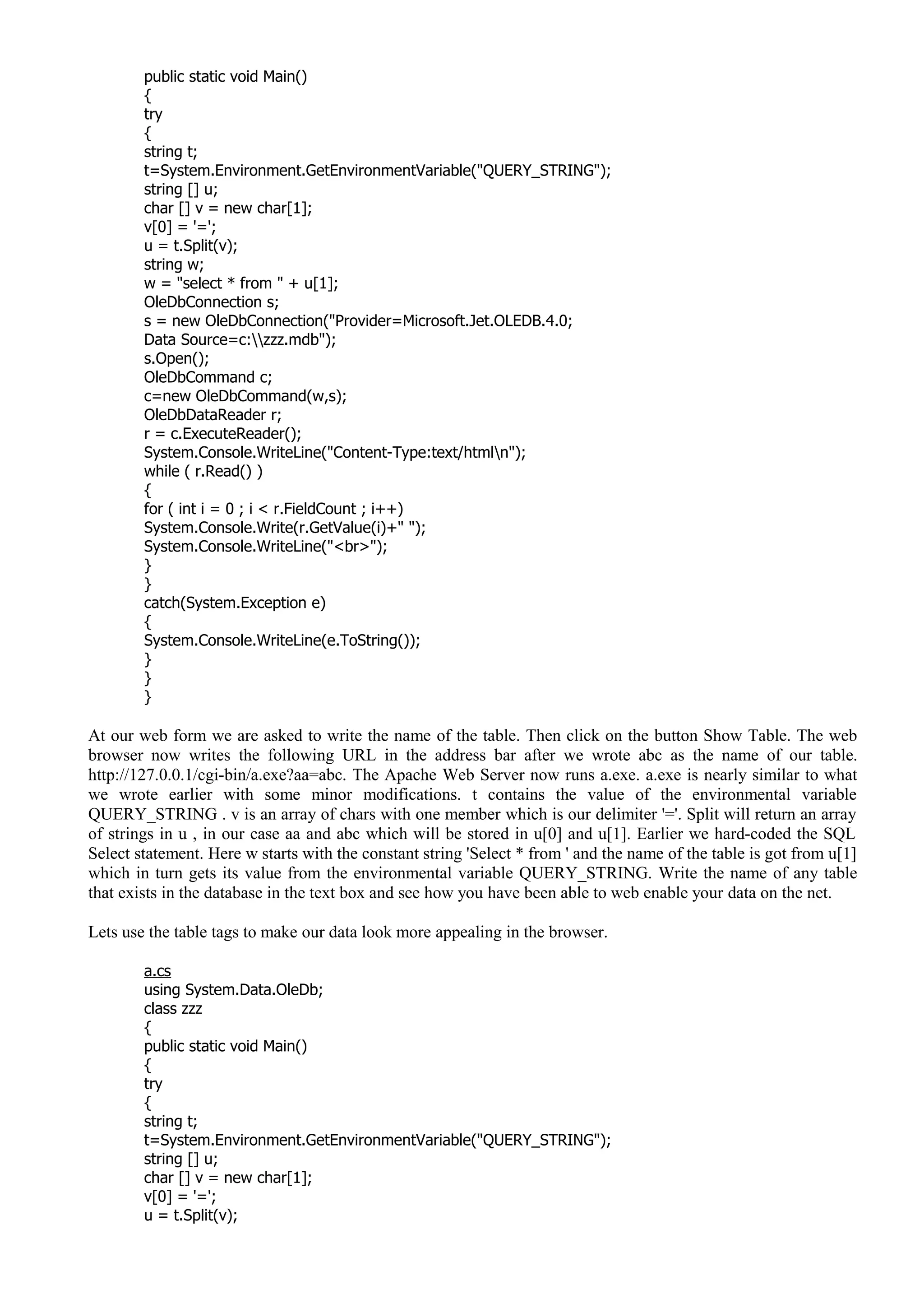 public static void Main()
{
try
{
string t;
t=System.Environment.GetEnvironmentVariable("QUERY_STRING");
string [] u;
char [] v = new char[1];
v[0] = '=';
u = t.Split(v);
string w;
w = "select * from " + u[1];
OleDbConnection s;
s = new OleDbConnection("Provider=Microsoft.Jet.OLEDB.4.0;
Data Source=c:zzz.mdb");
s.Open();
OleDbCommand c;
c=new OleDbCommand(w,s);
OleDbDataReader r;
r = c.ExecuteReader();
System.Console.WriteLine("Content-Type:text/htmln");
while ( r.Read() )
{
for ( int i = 0 ; i < r.FieldCount ; i++)
System.Console.Write(r.GetValue(i)+" ");
System.Console.WriteLine("<br>");
}
}
catch(System.Exception e)
{
System.Console.WriteLine(e.ToString());
}
}
}
At our web form we are asked to write the name of the table. Then click on the button Show Table. The web
browser now writes the following URL in the address bar after we wrote abc as the name of our table.
http://127.0.0.1/cgi-bin/a.exe?aa=abc. The Apache Web Server now runs a.exe. a.exe is nearly similar to what
we wrote earlier with some minor modifications. t contains the value of the environmental variable
QUERY_STRING . v is an array of chars with one member which is our delimiter '='. Split will return an array
of strings in u , in our case aa and abc which will be stored in u[0] and u[1]. Earlier we hard-coded the SQL
Select statement. Here w starts with the constant string 'Select * from ' and the name of the table is got from u[1]
which in turn gets its value from the environmental variable QUERY_STRING. Write the name of any table
that exists in the database in the text box and see how you have been able to web enable your data on the net.
Lets use the table tags to make our data look more appealing in the browser.
a.cs
using System.Data.OleDb;
class zzz
{
public static void Main()
{
try
{
string t;
t=System.Environment.GetEnvironmentVariable("QUERY_STRING");
string [] u;
char [] v = new char[1];
v[0] = '=';
u = t.Split(v);
 