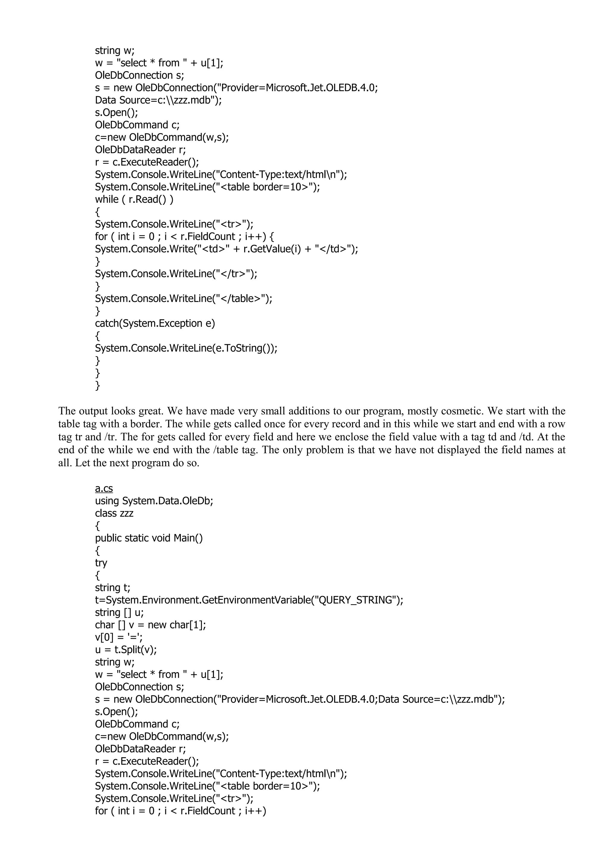 string w;
w = "select * from " + u[1];
OleDbConnection s;
s = new OleDbConnection("Provider=Microsoft.Jet.OLEDB.4.0;
Data Source=c:zzz.mdb");
s.Open();
OleDbCommand c;
c=new OleDbCommand(w,s);
OleDbDataReader r;
r = c.ExecuteReader();
System.Console.WriteLine("Content-Type:text/htmln");
System.Console.WriteLine("<table border=10>");
while ( r.Read() )
{
System.Console.WriteLine("<tr>");
for ( int i = 0 ; i < r.FieldCount ; i++) {
System.Console.Write("<td>" + r.GetValue(i) + "</td>");
}
System.Console.WriteLine("</tr>");
}
System.Console.WriteLine("</table>");
}
catch(System.Exception e)
{
System.Console.WriteLine(e.ToString());
}
}
}
The output looks great. We have made very small additions to our program, mostly cosmetic. We start with the
table tag with a border. The while gets called once for every record and in this while we start and end with a row
tag tr and /tr. The for gets called for every field and here we enclose the field value with a tag td and /td. At the
end of the while we end with the /table tag. The only problem is that we have not displayed the field names at
all. Let the next program do so.
a.cs
using System.Data.OleDb;
class zzz
{
public static void Main()
{
try
{
string t;
t=System.Environment.GetEnvironmentVariable("QUERY_STRING");
string [] u;
char [] v = new char[1];
v[0] = '=';
u = t.Split(v);
string w;
w = "select * from " + u[1];
OleDbConnection s;
s = new OleDbConnection("Provider=Microsoft.Jet.OLEDB.4.0;Data Source=c:zzz.mdb");
s.Open();
OleDbCommand c;
c=new OleDbCommand(w,s);
OleDbDataReader r;
r = c.ExecuteReader();
System.Console.WriteLine("Content-Type:text/htmln");
System.Console.WriteLine("<table border=10>");
System.Console.WriteLine("<tr>");
for ( int i = 0 ; i < r.FieldCount ; i++)
 