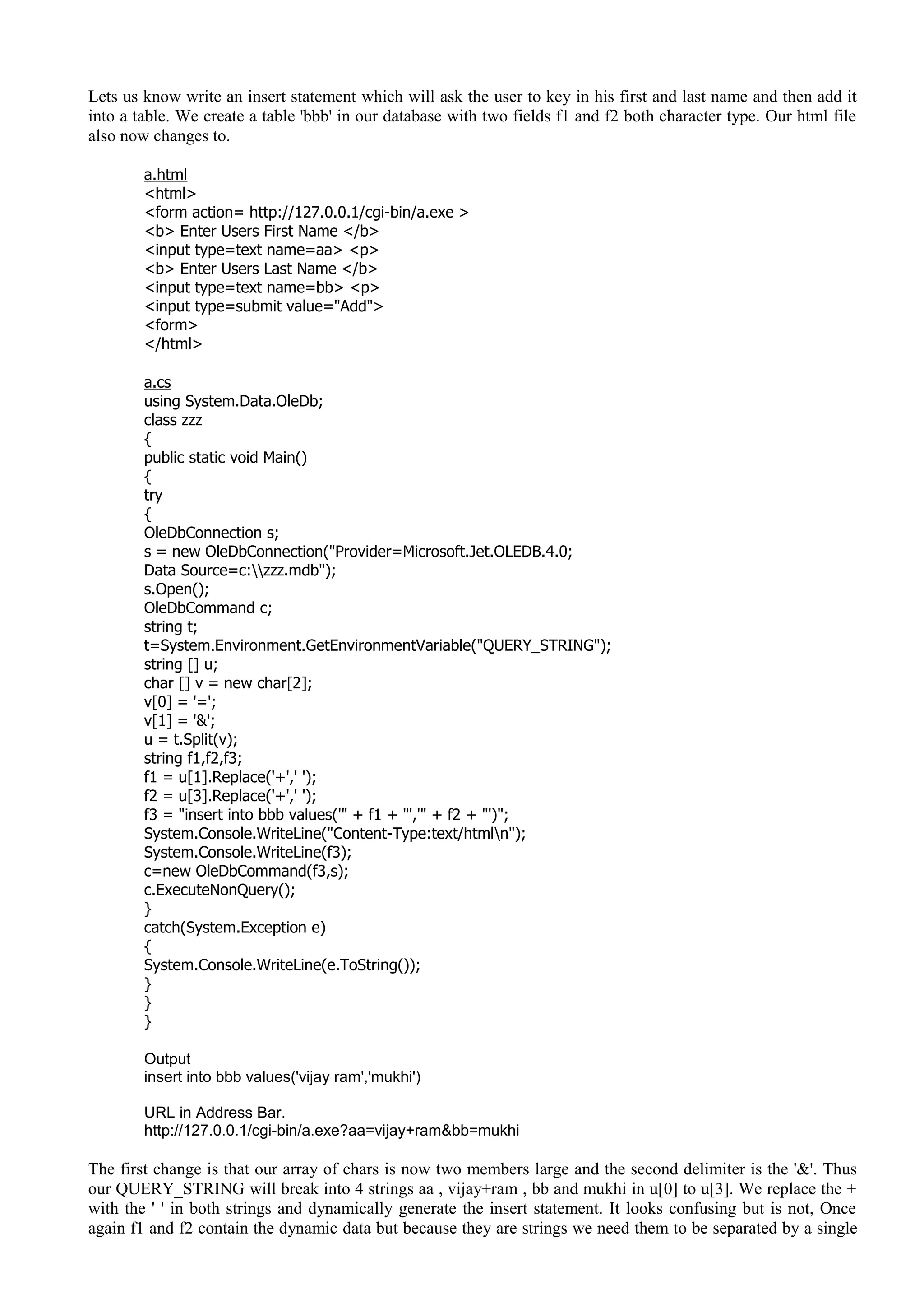 Lets us know write an insert statement which will ask the user to key in his first and last name and then add it
into a table. We create a table 'bbb' in our database with two fields f1 and f2 both character type. Our html file
also now changes to.
a.html
<html>
<form action= http://127.0.0.1/cgi-bin/a.exe >
<b> Enter Users First Name </b>
<input type=text name=aa> <p>
<b> Enter Users Last Name </b>
<input type=text name=bb> <p>
<input type=submit value="Add">
<form>
</html>
a.cs
using System.Data.OleDb;
class zzz
{
public static void Main()
{
try
{
OleDbConnection s;
s = new OleDbConnection("Provider=Microsoft.Jet.OLEDB.4.0;
Data Source=c:zzz.mdb");
s.Open();
OleDbCommand c;
string t;
t=System.Environment.GetEnvironmentVariable("QUERY_STRING");
string [] u;
char [] v = new char[2];
v[0] = '=';
v[1] = '&';
u = t.Split(v);
string f1,f2,f3;
f1 = u[1].Replace('+',' ');
f2 = u[3].Replace('+',' ');
f3 = "insert into bbb values('" + f1 + "','" + f2 + "')";
System.Console.WriteLine("Content-Type:text/htmln");
System.Console.WriteLine(f3);
c=new OleDbCommand(f3,s);
c.ExecuteNonQuery();
}
catch(System.Exception e)
{
System.Console.WriteLine(e.ToString());
}
}
}
Output
insert into bbb values('vijay ram','mukhi')
URL in Address Bar.
http://127.0.0.1/cgi-bin/a.exe?aa=vijay+ram&bb=mukhi
The first change is that our array of chars is now two members large and the second delimiter is the '&'. Thus
our QUERY_STRING will break into 4 strings aa , vijay+ram , bb and mukhi in u[0] to u[3]. We replace the +
with the ' ' in both strings and dynamically generate the insert statement. It looks confusing but is not, Once
again f1 and f2 contain the dynamic data but because they are strings we need them to be separated by a single
 