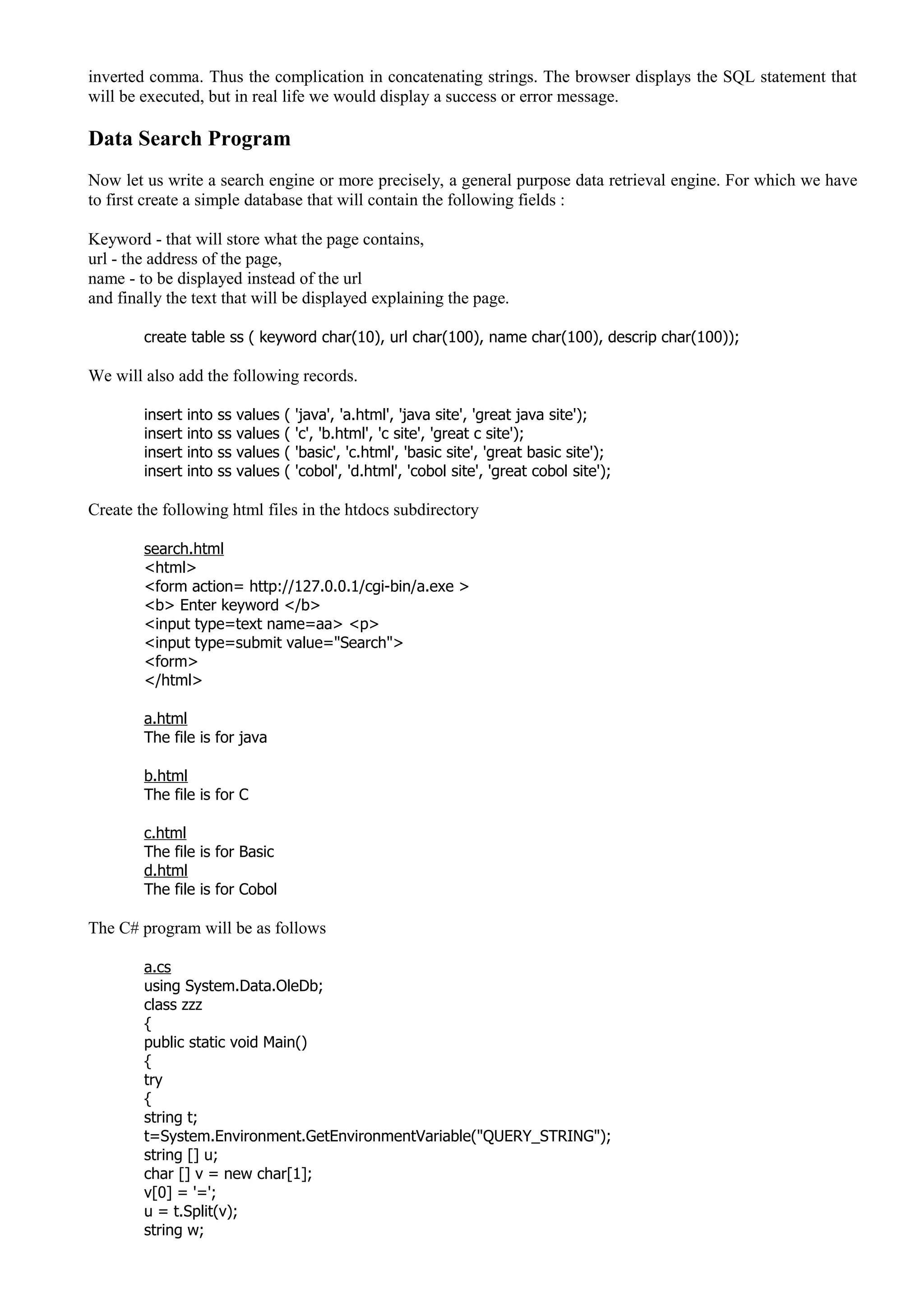 inverted comma. Thus the complication in concatenating strings. The browser displays the SQL statement that
will be executed, but in real life we would display a success or error message.
Data Search Program
Now let us write a search engine or more precisely, a general purpose data retrieval engine. For which we have
to first create a simple database that will contain the following fields :
Keyword - that will store what the page contains,
url - the address of the page,
name - to be displayed instead of the url
and finally the text that will be displayed explaining the page.
create table ss ( keyword char(10), url char(100), name char(100), descrip char(100));
We will also add the following records.
insert into ss values ( 'java', 'a.html', 'java site', 'great java site');
insert into ss values ( 'c', 'b.html', 'c site', 'great c site');
insert into ss values ( 'basic', 'c.html', 'basic site', 'great basic site');
insert into ss values ( 'cobol', 'd.html', 'cobol site', 'great cobol site');
Create the following html files in the htdocs subdirectory
search.html
<html>
<form action= http://127.0.0.1/cgi-bin/a.exe >
<b> Enter keyword </b>
<input type=text name=aa> <p>
<input type=submit value="Search">
<form>
</html>
a.html
The file is for java
b.html
The file is for C
c.html
The file is for Basic
d.html
The file is for Cobol
The C# program will be as follows
a.cs
using System.Data.OleDb;
class zzz
{
public static void Main()
{
try
{
string t;
t=System.Environment.GetEnvironmentVariable("QUERY_STRING");
string [] u;
char [] v = new char[1];
v[0] = '=';
u = t.Split(v);
string w;
 