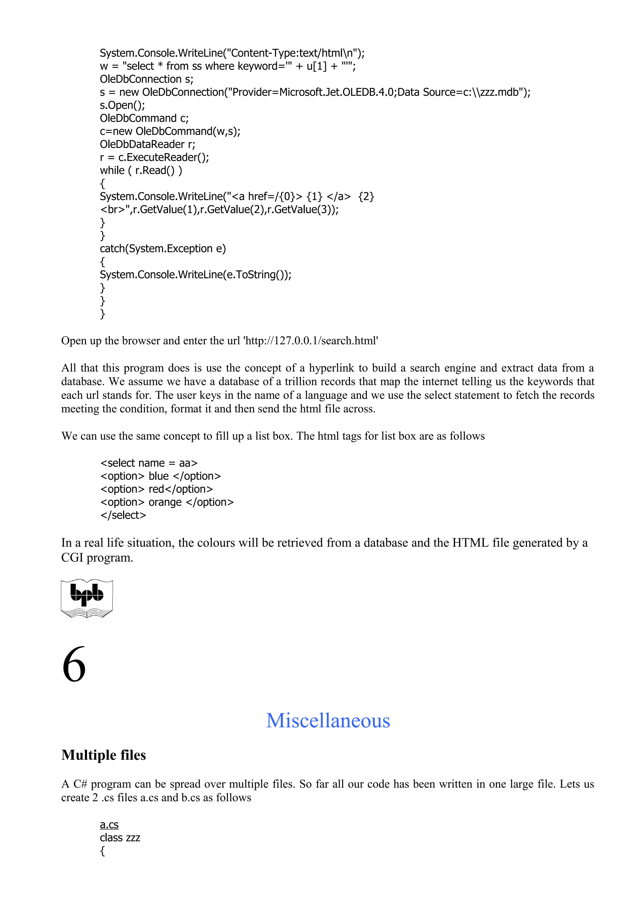 System.Console.WriteLine("Content-Type:text/htmln");
w = "select * from ss where keyword='" + u[1] + "'";
OleDbConnection s;
s = new OleDbConnection("Provider=Microsoft.Jet.OLEDB.4.0;Data Source=c:zzz.mdb");
s.Open();
OleDbCommand c;
c=new OleDbCommand(w,s);
OleDbDataReader r;
r = c.ExecuteReader();
while ( r.Read() )
{
System.Console.WriteLine("<a href=/{0}> {1} </a> {2}
<br>",r.GetValue(1),r.GetValue(2),r.GetValue(3));
}
}
catch(System.Exception e)
{
System.Console.WriteLine(e.ToString());
}
}
}
Open up the browser and enter the url 'http://127.0.0.1/search.html'
All that this program does is use the concept of a hyperlink to build a search engine and extract data from a
database. We assume we have a database of a trillion records that map the internet telling us the keywords that
each url stands for. The user keys in the name of a language and we use the select statement to fetch the records
meeting the condition, format it and then send the html file across.
We can use the same concept to fill up a list box. The html tags for list box are as follows
<select name = aa>
<option> blue </option>
<option> red</option>
<option> orange </option>
</select>
In a real life situation, the colours will be retrieved from a database and the HTML file generated by a
CGI program.
6
Miscellaneous
Multiple files
A C# program can be spread over multiple files. So far all our code has been written in one large file. Lets us
create 2 .cs files a.cs and b.cs as follows
a.cs
class zzz
{
 
