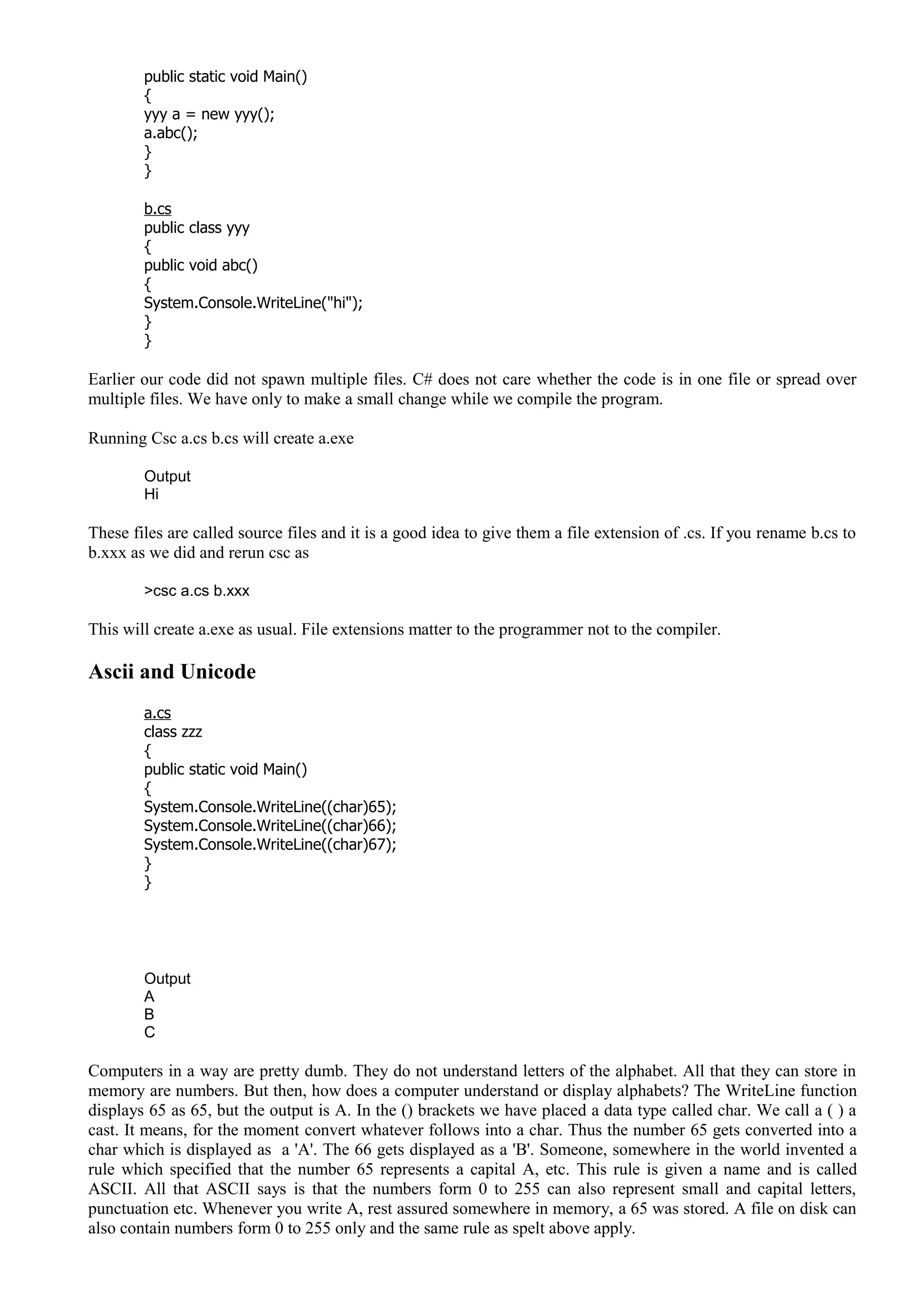 public static void Main()
{
yyy a = new yyy();
a.abc();
}
}
b.cs
public class yyy
{
public void abc()
{
System.Console.WriteLine("hi");
}
}
Earlier our code did not spawn multiple files. C# does not care whether the code is in one file or spread over
multiple files. We have only to make a small change while we compile the program.
Running Csc a.cs b.cs will create a.exe
Output
Hi
These files are called source files and it is a good idea to give them a file extension of .cs. If you rename b.cs to
b.xxx as we did and rerun csc as
>csc a.cs b.xxx
This will create a.exe as usual. File extensions matter to the programmer not to the compiler.
Ascii and Unicode
a.cs
class zzz
{
public static void Main()
{
System.Console.WriteLine((char)65);
System.Console.WriteLine((char)66);
System.Console.WriteLine((char)67);
}
}
Output
A
B
C
Computers in a way are pretty dumb. They do not understand letters of the alphabet. All that they can store in
memory are numbers. But then, how does a computer understand or display alphabets? The WriteLine function
displays 65 as 65, but the output is A. In the () brackets we have placed a data type called char. We call a ( ) a
cast. It means, for the moment convert whatever follows into a char. Thus the number 65 gets converted into a
char which is displayed as a 'A'. The 66 gets displayed as a 'B'. Someone, somewhere in the world invented a
rule which specified that the number 65 represents a capital A, etc. This rule is given a name and is called
ASCII. All that ASCII says is that the numbers form 0 to 255 can also represent small and capital letters,
punctuation etc. Whenever you write A, rest assured somewhere in memory, a 65 was stored. A file on disk can
also contain numbers form 0 to 255 only and the same rule as spelt above apply.
 