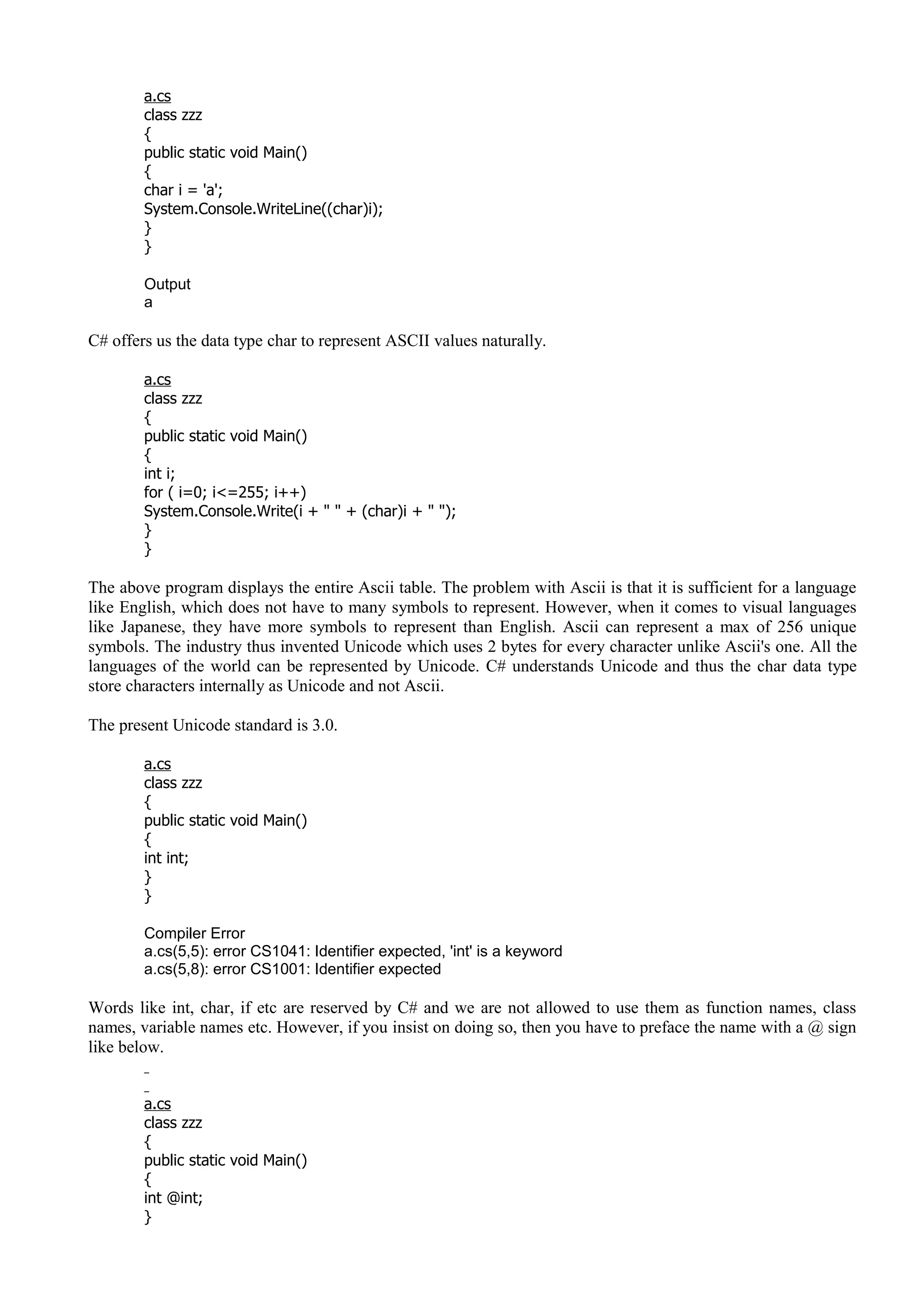 a.cs
class zzz
{
public static void Main()
{
char i = 'a';
System.Console.WriteLine((char)i);
}
}
Output
a
C# offers us the data type char to represent ASCII values naturally.
a.cs
class zzz
{
public static void Main()
{
int i;
for ( i=0; i<=255; i++)
System.Console.Write(i + " " + (char)i + " ");
}
}
The above program displays the entire Ascii table. The problem with Ascii is that it is sufficient for a language
like English, which does not have to many symbols to represent. However, when it comes to visual languages
like Japanese, they have more symbols to represent than English. Ascii can represent a max of 256 unique
symbols. The industry thus invented Unicode which uses 2 bytes for every character unlike Ascii's one. All the
languages of the world can be represented by Unicode. C# understands Unicode and thus the char data type
store characters internally as Unicode and not Ascii.
The present Unicode standard is 3.0.
a.cs
class zzz
{
public static void Main()
{
int int;
}
}
Compiler Error
a.cs(5,5): error CS1041: Identifier expected, 'int' is a keyword
a.cs(5,8): error CS1001: Identifier expected
Words like int, char, if etc are reserved by C# and we are not allowed to use them as function names, class
names, variable names etc. However, if you insist on doing so, then you have to preface the name with a @ sign
like below.
a.cs
class zzz
{
public static void Main()
{
int @int;
}
 