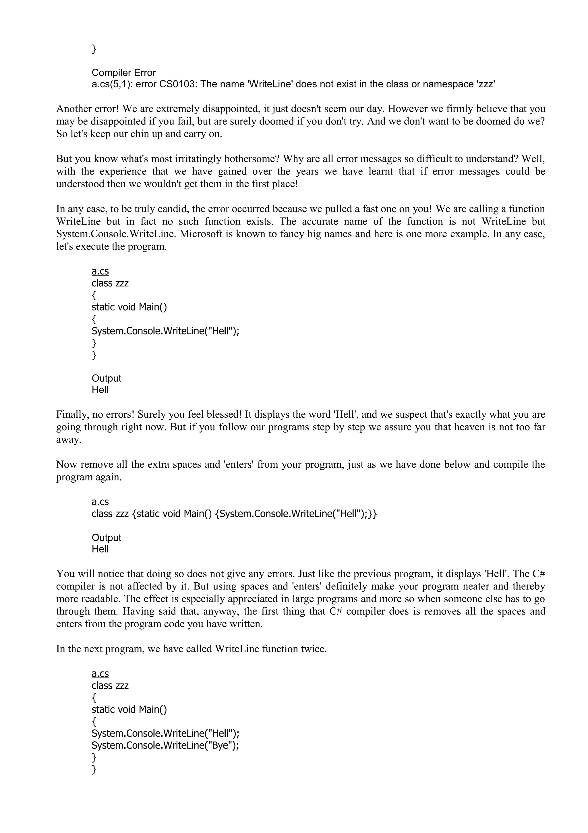 }
Compiler Error
a.cs(5,1): error CS0103: The name 'WriteLine' does not exist in the class or namespace 'zzz'
Another error! We are extremely disappointed, it just doesn't seem our day. However we firmly believe that you
may be disappointed if you fail, but are surely doomed if you don't try. And we don't want to be doomed do we?
So let's keep our chin up and carry on.
But you know what's most irritatingly bothersome? Why are all error messages so difficult to understand? Well,
with the experience that we have gained over the years we have learnt that if error messages could be
understood then we wouldn't get them in the first place!
In any case, to be truly candid, the error occurred because we pulled a fast one on you! We are calling a function
WriteLine but in fact no such function exists. The accurate name of the function is not WriteLine but
System.Console.WriteLine. Microsoft is known to fancy big names and here is one more example. In any case,
let's execute the program.
a.cs
class zzz
{
static void Main()
{
System.Console.WriteLine("Hell");
}
}
Output
Hell
Finally, no errors! Surely you feel blessed! It displays the word 'Hell', and we suspect that's exactly what you are
going through right now. But if you follow our programs step by step we assure you that heaven is not too far
away.
Now remove all the extra spaces and 'enters' from your program, just as we have done below and compile the
program again.
a.cs
class zzz {static void Main() {System.Console.WriteLine("Hell");}}
Output
Hell
You will notice that doing so does not give any errors. Just like the previous program, it displays 'Hell'. The C#
compiler is not affected by it. But using spaces and 'enters' definitely make your program neater and thereby
more readable. The effect is especially appreciated in large programs and more so when someone else has to go
through them. Having said that, anyway, the first thing that C# compiler does is removes all the spaces and
enters from the program code you have written.
In the next program, we have called WriteLine function twice.
a.cs
class zzz
{
static void Main()
{
System.Console.WriteLine("Hell");
System.Console.WriteLine("Bye");
}
}
 
