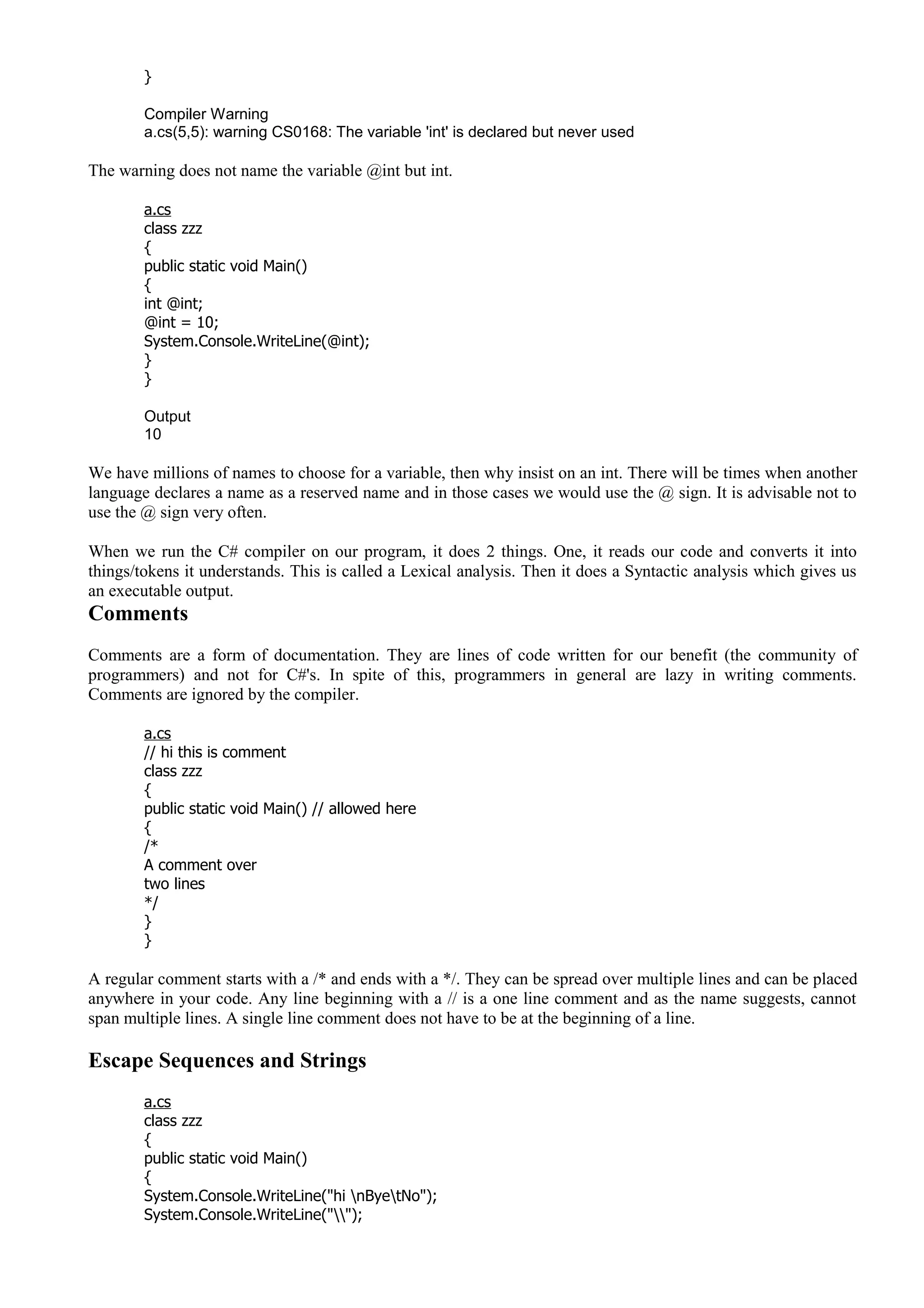}
Compiler Warning
a.cs(5,5): warning CS0168: The variable 'int' is declared but never used
The warning does not name the variable @int but int.
a.cs
class zzz
{
public static void Main()
{
int @int;
@int = 10;
System.Console.WriteLine(@int);
}
}
Output
10
We have millions of names to choose for a variable, then why insist on an int. There will be times when another
language declares a name as a reserved name and in those cases we would use the @ sign. It is advisable not to
use the @ sign very often.
When we run the C# compiler on our program, it does 2 things. One, it reads our code and converts it into
things/tokens it understands. This is called a Lexical analysis. Then it does a Syntactic analysis which gives us
an executable output.
Comments
Comments are a form of documentation. They are lines of code written for our benefit (the community of
programmers) and not for C#'s. In spite of this, programmers in general are lazy in writing comments.
Comments are ignored by the compiler.
a.cs
// hi this is comment
class zzz
{
public static void Main() // allowed here
{
/*
A comment over
two lines
*/
}
}
A regular comment starts with a /* and ends with a */. They can be spread over multiple lines and can be placed
anywhere in your code. Any line beginning with a // is a one line comment and as the name suggests, cannot
span multiple lines. A single line comment does not have to be at the beginning of a line.
Escape Sequences and Strings
a.cs
class zzz
{
public static void Main()
{
System.Console.WriteLine("hi nByetNo");
System.Console.WriteLine("");
 