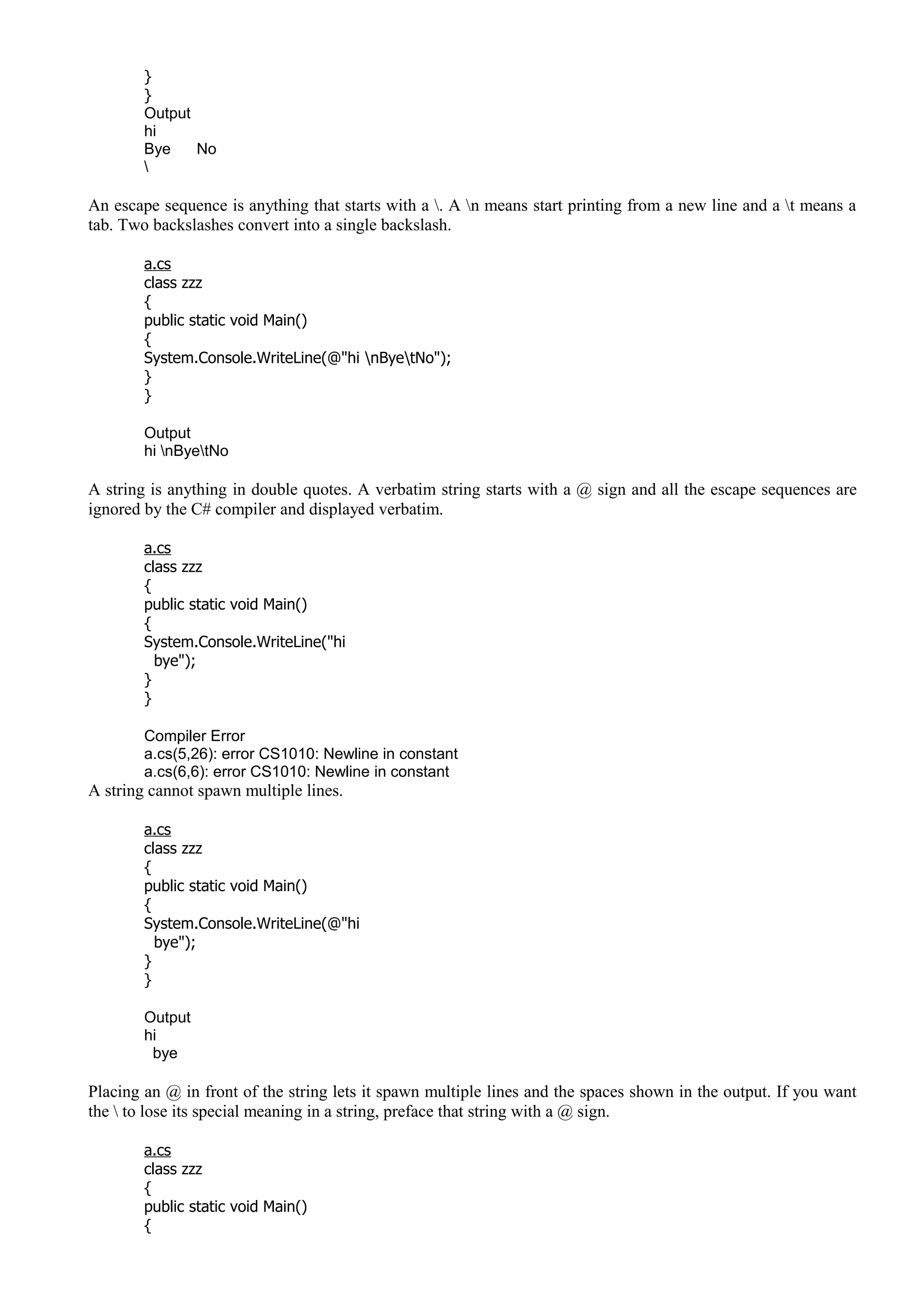 }
}
Output
hi
Bye No

An escape sequence is anything that starts with a . A n means start printing from a new line and a t means a
tab. Two backslashes convert into a single backslash.
a.cs
class zzz
{
public static void Main()
{
System.Console.WriteLine(@"hi nByetNo");
}
}
Output
hi nByetNo
A string is anything in double quotes. A verbatim string starts with a @ sign and all the escape sequences are
ignored by the C# compiler and displayed verbatim.
a.cs
class zzz
{
public static void Main()
{
System.Console.WriteLine("hi
bye");
}
}
Compiler Error
a.cs(5,26): error CS1010: Newline in constant
a.cs(6,6): error CS1010: Newline in constant
A string cannot spawn multiple lines.
a.cs
class zzz
{
public static void Main()
{
System.Console.WriteLine(@"hi
bye");
}
}
Output
hi
bye
Placing an @ in front of the string lets it spawn multiple lines and the spaces shown in the output. If you want
the  to lose its special meaning in a string, preface that string with a @ sign.
a.cs
class zzz
{
public static void Main()
{
 