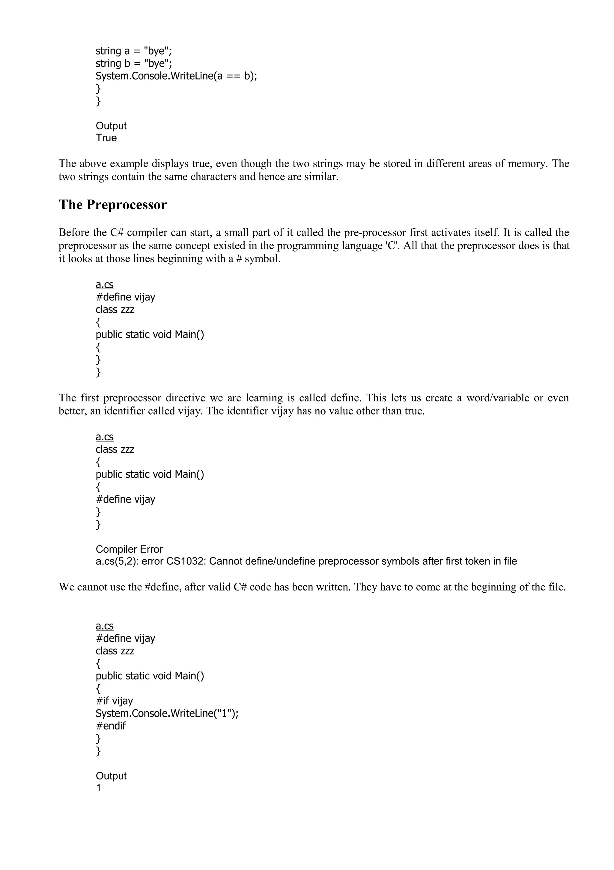 string a = "bye";
string b = "bye";
System.Console.WriteLine(a == b);
}
}
Output
True
The above example displays true, even though the two strings may be stored in different areas of memory. The
two strings contain the same characters and hence are similar.
The Preprocessor
Before the C# compiler can start, a small part of it called the pre-processor first activates itself. It is called the
preprocessor as the same concept existed in the programming language 'C'. All that the preprocessor does is that
it looks at those lines beginning with a # symbol.
a.cs
#define vijay
class zzz
{
public static void Main()
{
}
}
The first preprocessor directive we are learning is called define. This lets us create a word/variable or even
better, an identifier called vijay. The identifier vijay has no value other than true.
a.cs
class zzz
{
public static void Main()
{
#define vijay
}
}
Compiler Error
a.cs(5,2): error CS1032: Cannot define/undefine preprocessor symbols after first token in file
We cannot use the #define, after valid C# code has been written. They have to come at the beginning of the file.
a.cs
#define vijay
class zzz
{
public static void Main()
{
#if vijay
System.Console.WriteLine("1");
#endif
}
}
Output
1
 