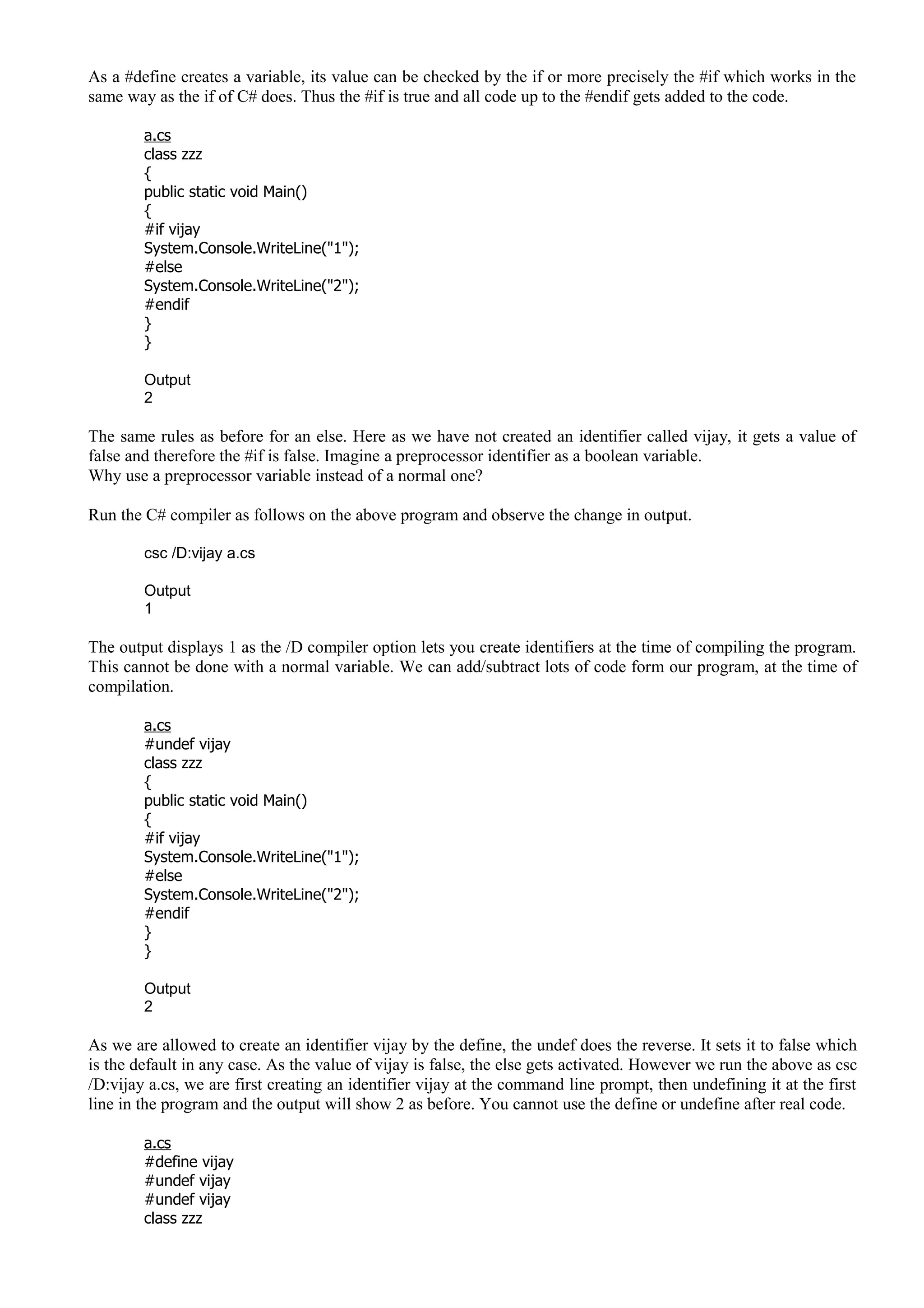 As a #define creates a variable, its value can be checked by the if or more precisely the #if which works in the
same way as the if of C# does. Thus the #if is true and all code up to the #endif gets added to the code.
a.cs
class zzz
{
public static void Main()
{
#if vijay
System.Console.WriteLine("1");
#else
System.Console.WriteLine("2");
#endif
}
}
Output
2
The same rules as before for an else. Here as we have not created an identifier called vijay, it gets a value of
false and therefore the #if is false. Imagine a preprocessor identifier as a boolean variable.
Why use a preprocessor variable instead of a normal one?
Run the C# compiler as follows on the above program and observe the change in output.
csc /D:vijay a.cs
Output
1
The output displays 1 as the /D compiler option lets you create identifiers at the time of compiling the program.
This cannot be done with a normal variable. We can add/subtract lots of code form our program, at the time of
compilation.
a.cs
#undef vijay
class zzz
{
public static void Main()
{
#if vijay
System.Console.WriteLine("1");
#else
System.Console.WriteLine("2");
#endif
}
}
Output
2
As we are allowed to create an identifier vijay by the define, the undef does the reverse. It sets it to false which
is the default in any case. As the value of vijay is false, the else gets activated. However we run the above as csc
/D:vijay a.cs, we are first creating an identifier vijay at the command line prompt, then undefining it at the first
line in the program and the output will show 2 as before. You cannot use the define or undefine after real code.
a.cs
#define vijay
#undef vijay
#undef vijay
class zzz
 