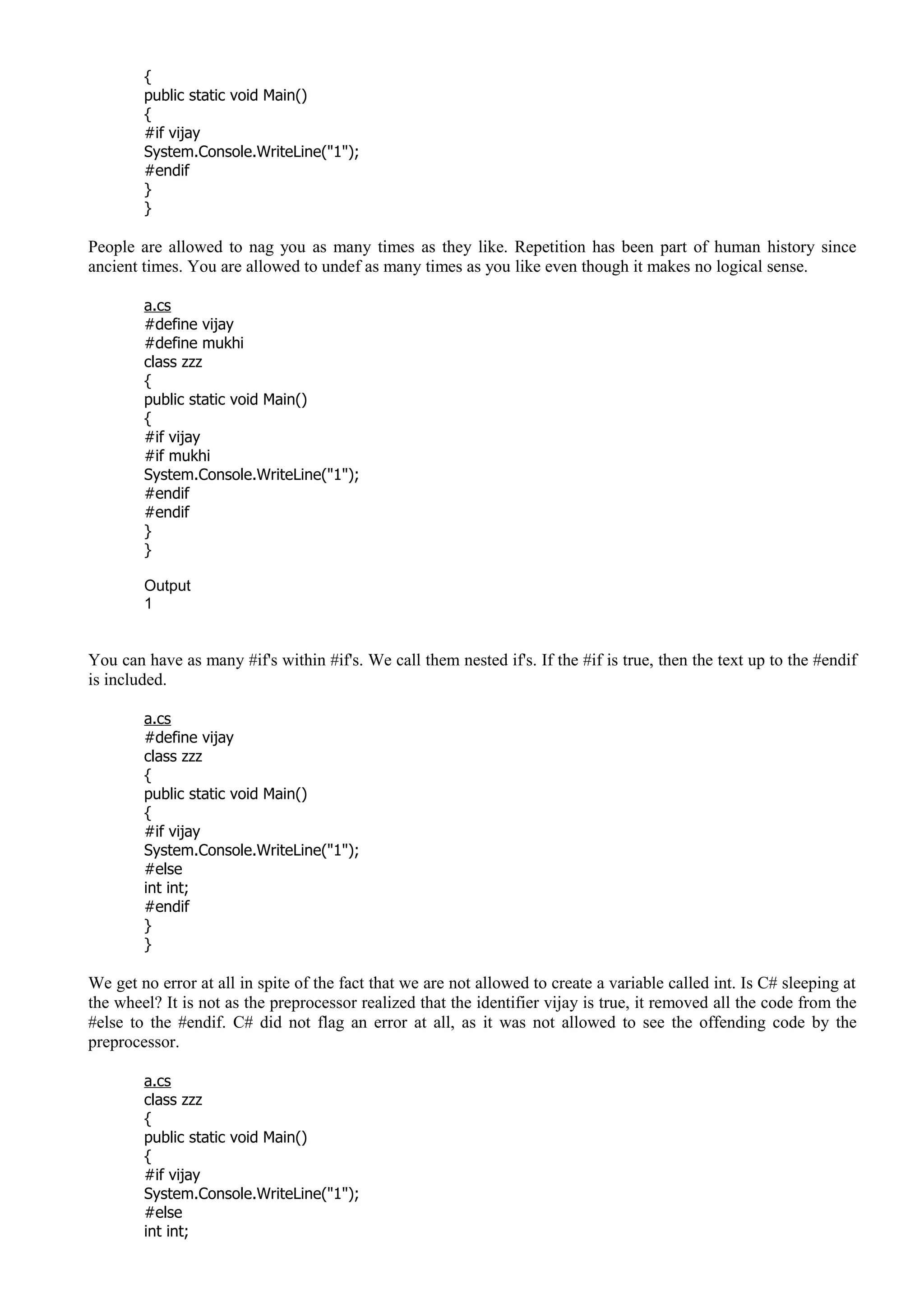 {
public static void Main()
{
#if vijay
System.Console.WriteLine("1");
#endif
}
}
People are allowed to nag you as many times as they like. Repetition has been part of human history since
ancient times. You are allowed to undef as many times as you like even though it makes no logical sense.
a.cs
#define vijay
#define mukhi
class zzz
{
public static void Main()
{
#if vijay
#if mukhi
System.Console.WriteLine("1");
#endif
#endif
}
}
Output
1
You can have as many #if's within #if's. We call them nested if's. If the #if is true, then the text up to the #endif
is included.
a.cs
#define vijay
class zzz
{
public static void Main()
{
#if vijay
System.Console.WriteLine("1");
#else
int int;
#endif
}
}
We get no error at all in spite of the fact that we are not allowed to create a variable called int. Is C# sleeping at
the wheel? It is not as the preprocessor realized that the identifier vijay is true, it removed all the code from the
#else to the #endif. C# did not flag an error at all, as it was not allowed to see the offending code by the
preprocessor.
a.cs
class zzz
{
public static void Main()
{
#if vijay
System.Console.WriteLine("1");
#else
int int;
 