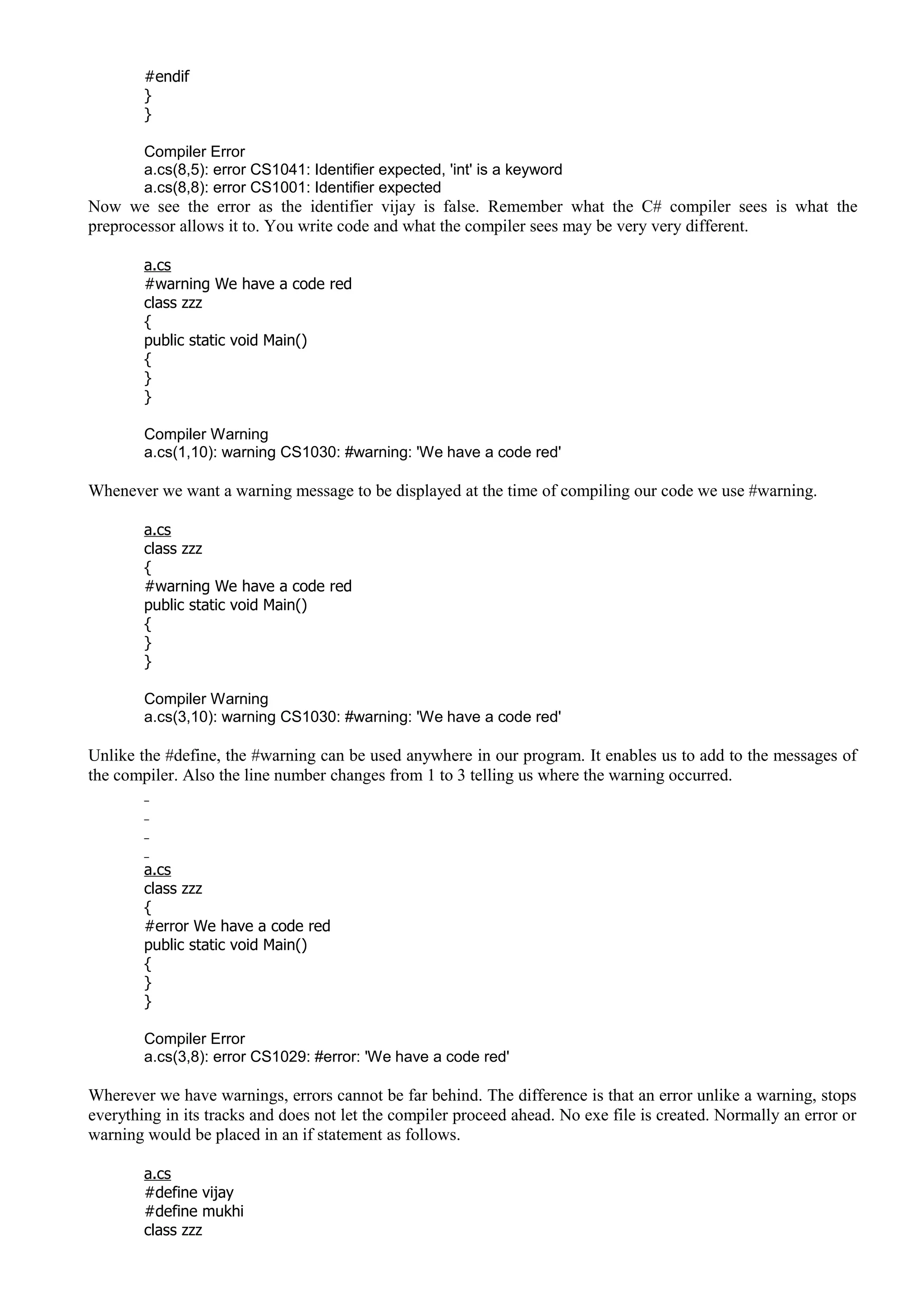 #endif
}
}
Compiler Error
a.cs(8,5): error CS1041: Identifier expected, 'int' is a keyword
a.cs(8,8): error CS1001: Identifier expected
Now we see the error as the identifier vijay is false. Remember what the C# compiler sees is what the
preprocessor allows it to. You write code and what the compiler sees may be very very different.
a.cs
#warning We have a code red
class zzz
{
public static void Main()
{
}
}
Compiler Warning
a.cs(1,10): warning CS1030: #warning: 'We have a code red'
Whenever we want a warning message to be displayed at the time of compiling our code we use #warning.
a.cs
class zzz
{
#warning We have a code red
public static void Main()
{
}
}
Compiler Warning
a.cs(3,10): warning CS1030: #warning: 'We have a code red'
Unlike the #define, the #warning can be used anywhere in our program. It enables us to add to the messages of
the compiler. Also the line number changes from 1 to 3 telling us where the warning occurred.
a.cs
class zzz
{
#error We have a code red
public static void Main()
{
}
}
Compiler Error
a.cs(3,8): error CS1029: #error: 'We have a code red'
Wherever we have warnings, errors cannot be far behind. The difference is that an error unlike a warning, stops
everything in its tracks and does not let the compiler proceed ahead. No exe file is created. Normally an error or
warning would be placed in an if statement as follows.
a.cs
#define vijay
#define mukhi
class zzz
 