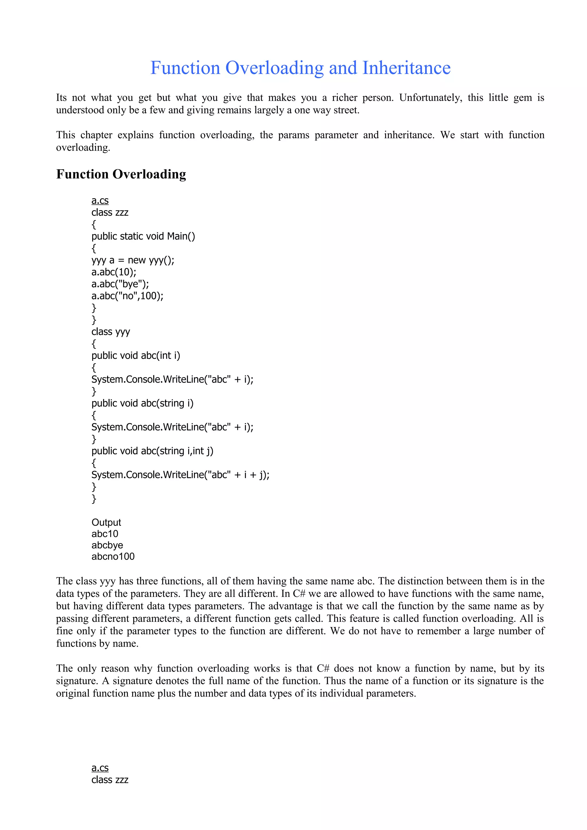 Function Overloading and Inheritance
Its not what you get but what you give that makes you a richer person. Unfortunately, this little gem is
understood only be a few and giving remains largely a one way street.
This chapter explains function overloading, the params parameter and inheritance. We start with function
overloading.
Function Overloading
a.cs
class zzz
{
public static void Main()
{
yyy a = new yyy();
a.abc(10);
a.abc("bye");
a.abc("no",100);
}
}
class yyy
{
public void abc(int i)
{
System.Console.WriteLine("abc" + i);
}
public void abc(string i)
{
System.Console.WriteLine("abc" + i);
}
public void abc(string i,int j)
{
System.Console.WriteLine("abc" + i + j);
}
}
Output
abc10
abcbye
abcno100
The class yyy has three functions, all of them having the same name abc. The distinction between them is in the
data types of the parameters. They are all different. In C# we are allowed to have functions with the same name,
but having different data types parameters. The advantage is that we call the function by the same name as by
passing different parameters, a different function gets called. This feature is called function overloading. All is
fine only if the parameter types to the function are different. We do not have to remember a large number of
functions by name.
The only reason why function overloading works is that C# does not know a function by name, but by its
signature. A signature denotes the full name of the function. Thus the name of a function or its signature is the
original function name plus the number and data types of its individual parameters.
a.cs
class zzz
 