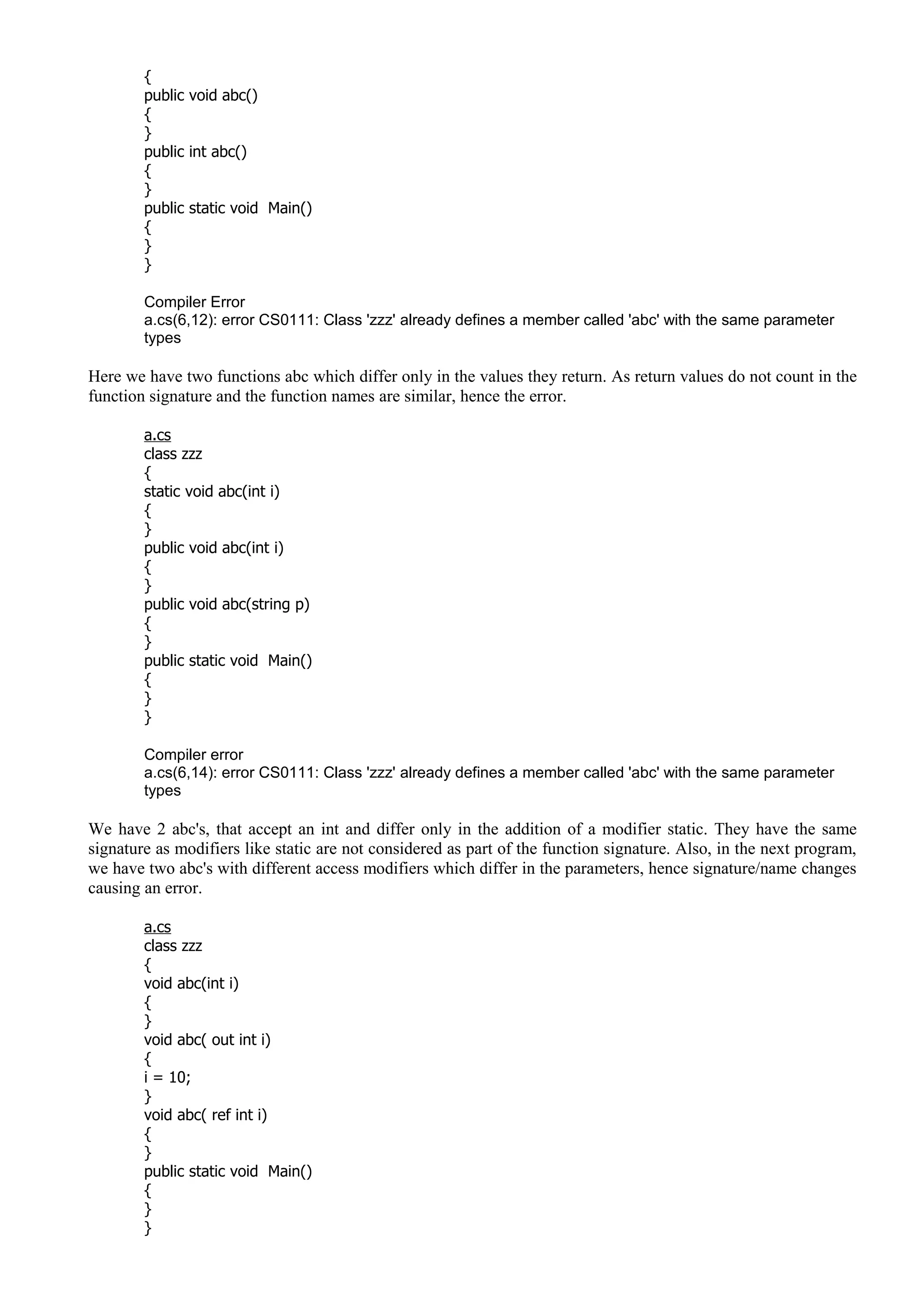 {
public void abc()
{
}
public int abc()
{
}
public static void Main()
{
}
}
Compiler Error
a.cs(6,12): error CS0111: Class 'zzz' already defines a member called 'abc' with the same parameter
types
Here we have two functions abc which differ only in the values they return. As return values do not count in the
function signature and the function names are similar, hence the error.
a.cs
class zzz
{
static void abc(int i)
{
}
public void abc(int i)
{
}
public void abc(string p)
{
}
public static void Main()
{
}
}
Compiler error
a.cs(6,14): error CS0111: Class 'zzz' already defines a member called 'abc' with the same parameter
types
We have 2 abc's, that accept an int and differ only in the addition of a modifier static. They have the same
signature as modifiers like static are not considered as part of the function signature. Also, in the next program,
we have two abc's with different access modifiers which differ in the parameters, hence signature/name changes
causing an error.
a.cs
class zzz
{
void abc(int i)
{
}
void abc( out int i)
{
i = 10;
}
void abc( ref int i)
{
}
public static void Main()
{
}
}
 