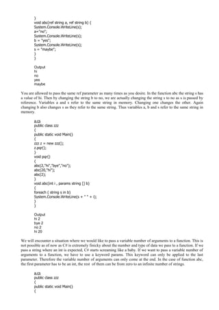 }
void abc(ref string a, ref string b) {
System.Console.WriteLine(s);
a="no";
System.Console.WriteLine(s);
b = "yes";
System.Console.WriteLine(s);
s = "maybe";
}
}
Output
hi
no
yes
maybe
You are allowed to pass the same ref parameter as many times as you desire. In the function abc the string s has
a value of hi. Then by changing the string b to no, we are actually changing the string s to no as s is passed by
reference. Variables a and s refer to the same string in memory. Changing one changes the other. Again
changing b also changes s as they refer to the same string. Thus variables a, b and s refer to the same string in
memory.
a.cs
public class zzz
{
public static void Main()
{
zzz z = new zzz();
z.pqr();
}
void pqr()
{
abc(2,"hi","bye","no");
abc(20,"hi");
abc(2);
}
void abc(int i , params string [] b)
{
foreach ( string s in b)
System.Console.WriteLine(s + " " + i);
}
}
Output
hi 2
bye 2
no 2
hi 20
We will encounter a situation where we would like to pass a variable number of arguments to a function. This is
not possible as of now as C# is extremely finicky about the number and type of data we pass to a function. If we
pass a string where an int is expected, C# starts screaming like a baby. If we want to pass a variable number of
arguments to a function, we have to use a keyword params. This keyword can only be applied to the last
parameter. Therefore the variable number of arguments can only come at the end. In the case of function abc,
the first parameter has to be an int, the rest of them can be from zero to an infinite number of strings.
a.cs
public class zzz
{
public static void Main()
{
 