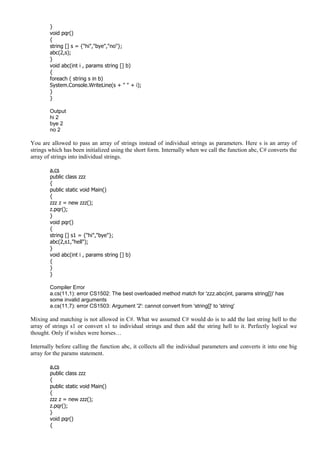 }
void pqr()
{
string [] s = {"hi","bye","no"};
abc(2,s);
}
void abc(int i , params string [] b)
{
foreach ( string s in b)
System.Console.WriteLine(s + " " + i);
}
}
Output
hi 2
bye 2
no 2
You are allowed to pass an array of strings instead of individual strings as parameters. Here s is an array of
strings which has been initialized using the short form. Internally when we call the function abc, C# converts the
array of strings into individual strings.
a.cs
public class zzz
{
public static void Main()
{
zzz z = new zzz();
z.pqr();
}
void pqr()
{
string [] s1 = {"hi","bye"};
abc(2,s1,"hell");
}
void abc(int i , params string [] b)
{
}
}
Compiler Error
a.cs(11,1): error CS1502: The best overloaded method match for 'zzz.abc(int, params string[])' has
some invalid arguments
a.cs(11,7): error CS1503: Argument '2': cannot convert from 'string[]' to 'string'
Mixing and matching is not allowed in C#. What we assumed C# would do is to add the last string hell to the
array of strings s1 or convert s1 to individual strings and then add the string hell to it. Perfectly logical we
thought. Only if wishes were horses…
Internally before calling the function abc, it collects all the individual parameters and converts it into one big
array for the params statement.
a.cs
public class zzz
{
public static void Main()
{
zzz z = new zzz();
z.pqr();
}
void pqr()
{
 