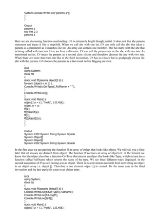 System.Console.WriteLine("params a");
}
}
Output
params a
two ints 2 3
params a
Here we are discussing function overloading. C# is extremely bright though partial. It does not like the params
statement and treats it like a stepchild. When we call abc with one int, C# can only call the abc that takes a
params as a parameter as it matches one int. An array can contain one member. The fun starts with the abc that
is being called with two ints. Here we have a dilemma. C# can call the params abc or the abc with two ints. As
mentioned earlier, C# treats the params as a second class citizen and therefore chooses the abc with two ints.
When there are more than two ints like in the third invocation, C# has no choice but to grudgingly choose the
abc with the params. C# chooses the params as a last resort before flagging an error.
a.cs
using System;
class zzz
{
static void ff(params object[] b) {
foreach (object o in b) {
Console.Write(o.GetType().FullName + " ");
}
Console.WriteLine();
}
static void Main() {
object[] a = {1, "Hello", 123.456};
object o = a;
ff(a);
ff((object)a);
ff(o);
ff((object[])o);
}
}
Output
System.Int32 System.String System.Double
System.Object[]
System.Object[]
System.Int32 System.String System.Double
In the first case we are passing the function ff an array of object that looks like object. We will tell you a little
later that all classes are derived from object. The function ff receives an array of objects b. In the foreach we
know that the object class has a function GetType that returns an object that looks like Type, which in turn has a
function called FullName which returns the name of the type. We see three different types displayed. In the
second invocation of ff we are casting a to an object. There is no conversion available from converting an object
to an object array i.e. object []. Therefore a one element object [] is created. It's the same case in the third
invocation and the last explicitly casts to an object array.
a.cs
using System;
class zzz
{
static void ff(params object[] b) {
Console.WriteLine(b.GetType().FullName);
Console.WriteLine(b.Length);
Console.WriteLine(b[0]);
}
static void Main() {
object[] a = {1, "Hello", 123.456};
 