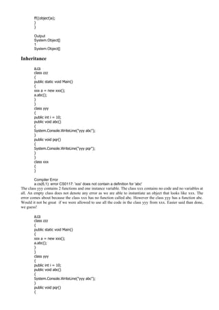 ff((object)a);
}
}
Output
System.Object[]
1
System.Object[]
Inheritance
a.cs
class zzz
{
public static void Main()
{
xxx a = new xxx();
a.abc();
}
}
class yyy
{
public int i = 10;
public void abc()
{
System.Console.WriteLine("yyy abc");
}
public void pqr()
{
System.Console.WriteLine("yyy pqr");
}
}
class xxx
{
}
Compiler Error
a.cs(6,1): error CS0117: 'xxx' does not contain a definition for 'abc'
The class yyy contains 2 functions and one instance variable. The class xxx contains no code and no variables at
all. An empty class does not denote any error as we are able to instantiate an object that looks like xxx. The
error comes about because the class xxx has no function called abc. However the class yyy has a function abc.
Would it not be great if we were allowed to use all the code in the class yyy from xxx. Easier said than done,
we guess!
a.cs
class zzz
{
public static void Main()
{
xxx a = new xxx();
a.abc();
}
}
class yyy
{
public int i = 10;
public void abc()
{
System.Console.WriteLine("yyy abc");
}
public void pqr()
{
 