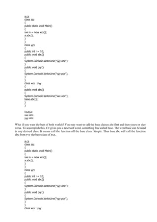 a.cs
class zzz
{
public static void Main()
{
xxx a = new xxx();
a.abc();
}
}
class yyy
{
public int i = 10;
public void abc()
{
System.Console.WriteLine("yyy abc");
}
public void pqr()
{
System.Console.WriteLine("yyy pqr");
}
}
class xxx : yyy
{
public void abc()
{
System.Console.WriteLine("xxx abc");
base.abc();
}
}
Output
xxx abc
yyy abc
What if you want the best of both worlds? You may want to call the base classes abc first and then yours or vice
versa. To accomplish this, C# gives you a reserved word, something free called base. The word base can be used
in any derived class. It means call the function off the base class. Simple. Thus base.abc will call the function
abc from yyy the base class of xxx.
a.cs
class zzz
{
public static void Main()
{
xxx a = new xxx();
a.abc();
}
}
class yyy
{
public int i = 10;
public void abc()
{
System.Console.WriteLine("yyy abc");
}
public void pqr()
{
System.Console.WriteLine("yyy pqr");
}
}
class xxx : yyy
 