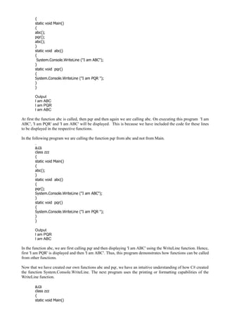 {
static void Main()
{
abc();
pqr();
abc();
}
static void abc()
{
System.Console.WriteLine ("I am ABC");
}
static void pqr()
{
System.Console.WriteLine ("I am PQR ");
}
}
Output
I am ABC
I am PQR
I am ABC
At first the function abc is called, then pqr and then again we are calling abc. On executing this program 'I am
ABC', 'I am PQR' and 'I am ABC' will be displayed. This is because we have included the code for these lines
to be displayed in the respective functions.
In the following program we are calling the function pqr from abc and not from Main.
a.cs
class zzz
{
static void Main()
{
abc();
}
static void abc()
{
pqr();
System.Console.WriteLine ("I am ABC");
}
static void pqr()
{
System.Console.WriteLine ("I am PQR ");
}
}
Output
I am PQR
I am ABC
In the function abc, we are first calling pqr and then displaying 'I am ABC' using the WriteLine function. Hence,
first 'I am PQR' is displayed and then 'I am ABC'. Thus, this program demonstrates how functions can be called
from other functions.
Now that we have created our own functions abc and pqr, we have an intuitive understanding of how C# created
the function System.Console.WriteLine. The next program uses the printing or formatting capabilities of the
WriteLine function.
a.cs
class zzz
{
static void Main()
 