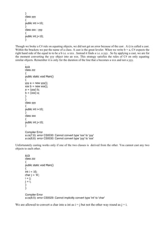 }
class yyy
{
public int i=10;
}
class xxx : yyy
{
public int j=10;
}
Though we broke a C# rule on equating objects, we did not get an error because of the cast . A () is called a cast.
Within the brackets we put the name of a class. A cast is the great leveler. When we write b = a, C# expects the
right hand side of the equal to to be a b i.e. a xxx . Instead it finds a i.e. a yyy . So by applying a cast, we are for
the moment converting the yyy object into an xxx. This strategy satisfies the rules of C# on only equating
similar objects. Remember it is only for the duration of the line that a becomes a xxx and not a yyy.
a.cs
class zzz
{
public static void Main()
{
yyy a = new yyy();
xxx b = new xxx();
a = (yyy) b;
b = (xxx) a;
}
}
class yyy
{
public int i=10;
}
class xxx
{
public int j=10;
}
Compiler Error
a.cs(7,6): error CS0030: Cannot convert type 'xxx' to 'yyy'
a.cs(8,6): error CS0030: Cannot convert type 'yyy' to 'xxx'
Unfortunately casting works only if one of the two classes is derived from the other. You cannot cast any two
objects to each other.
a.cs
class zzz
{
public static void Main()
{
int i = 10;
char j = 'A';
i = j;
j = i;
}
}
Compiler Error
a.cs(8,5): error CS0029: Cannot implicitly convert type 'int' to 'char'
We are allowed to convert a char into a int as i = j but not the other way round as j = i.
 