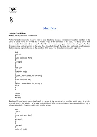 8
Modifiers
Access Modifiers
Public, Private, Protected and Internal
Whenever a class is created by us we want to have the ability to decide who can access certain members of the
class. In other words, we would like to restrict access to the members of the class. The basic rule is that
members of a class can freely access each other. There is no way one can prevent a function of a particular class
from executing another function in the same class. By default though, the same class is allowed complete access
but no one else is granted access to the members of the class. The default access modifier is private.
a.cs
class zzz
{
public static void Main()
{
yyy.pqr();
}
}
class yyy
{
static void abc()
{
System.Console.WriteLine(“yyy abc”);
}
public static void pqr()
{
System.Console.WriteLine(“yyy pqr”);
abc();
}
}
Output
yyy pqr
yyy abc
Pqr is public and hence anyone is allowed to execute it. abc has no access modifier which makes it private,
which is anyway the default. The private modifier has no effect on members of the same class and hence pqr is
allowed to call abc. This concept is called member access.
a.cs
class zzz
{
public static void Main()
{
yyy.abc();
}
}
class yyy
{
static void abc()
 