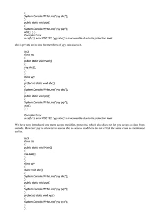 {
System.Console.WriteLine(“yyy abc”);
}
public static void pqr()
{
System.Console.WriteLine(“yyy pqr”);
abc(); } }
Compiler Error
a.cs(5,1): error CS0122: ‘yyy.abc()’ is inaccessible due to its protection level
abc is private an no one but members of yyy can access it.
a.cs
class zzz
{
public static void Main()
{
yyy.abc();
}
}
class yyy
{
protected static void abc()
{
System.Console.WriteLine(“yyy abc”);
}
public static void pqr()
{
System.Console.WriteLine(“yyy pqr”);
abc();
} }
Compiler Error
a.cs(5,1): error CS0122: ‘yyy.abc()’ is inaccessible due to its protection level
We have now introduced one more access modifier, protected, which also does not let you access a class from
outside. However pqr is allowed to access abc as access modifiers do not effect the same class as mentioned
earlier.
a.cs
class zzz
{
public static void Main()
{
xxx.aaa();
}
}
class yyy
{
static void abc()
{
System.Console.WriteLine(“yyy abc”);
}
public static void pqr()
{
System.Console.WriteLine(“yyy pqr”);
}
protected static void xyz()
{
System.Console.WriteLine(“yyy xyz”);
}
}
 
