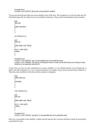 Compiler Error
a.cs(6,8): error CS0107: More than one protection modifier
You are not allowed more than one access modifier most of the time. The exceptions, we will soon take care off.
Predefined types like int, object have no accessibility restrictions. They can be used anywhere and everywhere.
b.cs
class yyy
{
public void abc()
{
}
}
csc /t:library b.cs
a.cs
class zzz
{
public static void Main()
{
yyy a = new yyy();
a.abc();
}
}
Compiler Error
a.cs(5,1): error CS0122: 'yyy' is inaccessible due to its protection level
a.cs(6,1): error CS0246: The type or namespace name 'a' could not be found (are you missing a using
directive or an assembly reference?)
As the class yyy has not been specified by an access modifier, it is by default internal. Even though abc is
public, the type enclosing it i.e. yyy is internal and hence no member of yyy can be accessed from outside b.cs.
Thus the access modifiers of the class and the members is important.
b.cs
public class yyy
{
void abc()
{
}
}
>csc /t:library b.cs
a.cs
class zzz
{
public static void Main()
{
yyy a = new yyy();
a.abc();
}
}
Compiler Error
a.cs(6,1): error CS0122: ‘yyy.abc()’ is inaccessible due to its protection level
Here yyy is accessible as the modifier is public but the function abc is private and hence cannot be accessed by
anyone but the class.
 