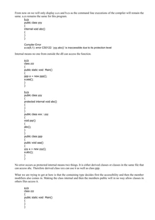 From now on we will only display a.cs and b.cs as the command line executions of the compiler will remain the
same. a.cs remains the same for this program.
b.cs
public class yyy
{
internal void abc()
{
}
}
Compiler Error
a.cs(6,1): error CS0122: ‘yyy.abc()’ is inaccessible due to its protection level
Internal means no one from outside the dll can access the function.
a.cs
class zzz
{
public static void Main()
{
ppp a = new ppp();
a.aaa();
}
}
b.cs
public class yyy
{
protected internal void abc()
{
}
}
public class xxx : yyy
{
void pqr()
{
abc();
}
}
public class ppp
{
public void aaa()
{
yyy a = new yyy();
a.abc();
}
}
No error occurs as protected internal means two things. It is either derived classes or classes in the same file that
can access abc. Therefore derived class xxx can use it as well as class ppp.
What we are trying to get at here is that the containing type decides first the accessibility and then the member
modifiers also comes in. Making the class internal and then the members public will in no way allow classes in
others files access it.
a.cs
class zzz
{
public static void Main()
{
}
}
 