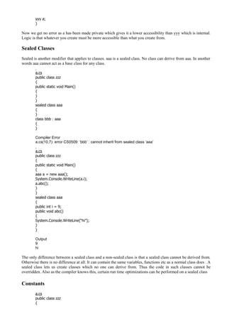 yyy a;
}
Now we get no error as a has been made private which gives it a lower accessibility than yyy which is internal.
Logic is that whatever you create must be more accessible than what you create from.
Sealed Classes
Sealed is another modifier that applies to classes. aaa is a sealed class. No class can derive from aaa. In another
words aaa cannot act as a base class for any class.
a.cs
public class zzz
{
public static void Main()
{
}
}
sealed class aaa
{
}
class bbb : aaa
{
}
Compiler Error
a.cs(10,7): error CS0509: ‘bbb’ : cannot inherit from sealed class ‘aaa’
a.cs
public class zzz
{
public static void Main()
{
aaa a = new aaa();
System.Console.WriteLine(a.i);
a.abc();
}
}
sealed class aaa
{
public int i = 9;
public void abc()
{
System.Console.WriteLine(“hi”);
}
}
Output
9
hi
The only difference between a sealed class and a non-sealed class is that a sealed class cannot be derived from.
Otherwise there is no difference at all. It can contain the same variables, functions etc as a normal class does . A
sealed class lets us create classes which no one can derive from. Thus the code in such classes cannot be
overridden. Also as the compiler knows this, certain run time optimizations can be performed on a sealed class
Constants
a.cs
public class zzz
{
 