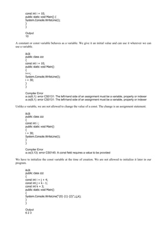 const int i = 10;
public static void Main() {
System.Console.WriteLine(i);
}
}
Output
10
A constant or const variable behaves as a variable. We give it an initial value and can use it wherever we can
use a variable.
a.cs
public class zzz
{
const int i = 10;
public static void Main()
{
i++;
System.Console.WriteLine(i);
i = 30;
}
}
Compiler Error
a.cs(6,1): error CS0131: The left-hand side of an assignment must be a variable, property or indexer
a.cs(8,1): error CS0131: The left-hand side of an assignment must be a variable, property or indexer
Unlike a variable, we are not allowed to change the value of a const. The change is an assignment statement.
a.cs
public class zzz
{
const int i ;
public static void Main()
{
i = 30;
System.Console.WriteLine(i);
}
}
Compiler Error
a.cs(3,13): error CS0145: A const field requires a value to be provided
We have to initialize the const variable at the time of creation. We are not allowed to initialize it later in our
program.
a.cs
public class zzz
{
const int i = j + 4;
const int j = k - 1;
const int k = 3;
public static void Main()
{
System.Console.WriteLine(“{0} {1} {2}”,i,j,k);
}
}
Output
6 2 3
 